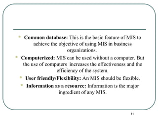  Common database: This is the basic feature of MIS to
achieve the objective of using MIS in business
organizations.
 Computerized: MIS can be used without a computer. But
the use of computers increases the effectiveness and the
efficiency of the system.
 User friendly/Flexibility: An MIS should be flexible.
 Information as a resource: Information is the major
ingredient of any MIS.
11
 