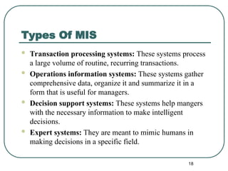 Types Of MIS
 Transaction processing systems: These systems process
a large volume of routine, recurring transactions.
 Operations information systems: These systems gather
comprehensive data, organize it and summarize it in a
form that is useful for managers.
 Decision support systems: These systems help mangers
with the necessary information to make intelligent
decisions.
 Expert systems: They are meant to mimic humans in
making decisions in a specific field.
18
 