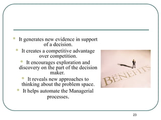  It generates new evidence in support
of a decision.
 It creates a competitive advantage
over competition.
 It encourages exploration and
discovery on the part of the decision
maker.
 It reveals new approaches to
thinking about the problem space.
 It helps automate the Managerial
processes.
23
 