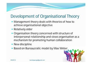 Development of Organisational Theory
 Management theory deals with theories of how to
achieve organisational objective
 Relatively older
 Organisation theory concerned with structure of
interpersonal relationship and views organisation as a
mechanism for promoting human collaboration
 New discipline
 Based on Bureaucratic model by Max Weber
8/9/2014 kanishgeorge@gmail.com 21
 