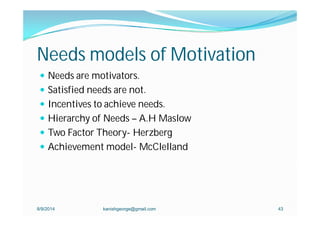 Needs models of Motivation
 Needs are motivators.
 Satisfied needs are not.
 Incentives to achieve needs.
 Hierarchy of Needs – A.H Maslow
 Two Factor Theory- Herzberg
 Achievement model- McClelland
8/9/2014 kanishgeorge@gmail.com 43
 