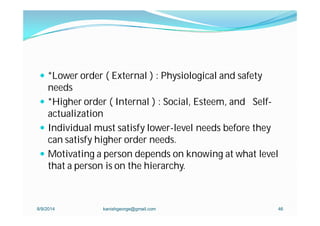  *Lower order ( External ) : Physiological and safety
needs
 *Higher order ( Internal ) : Social, Esteem, and Self-
actualization
 Individual must satisfy lower-level needs before they
can satisfy higher order needs.
 Motivating a person depends on knowing at what level
that a person is on the hierarchy.
8/9/2014 kanishgeorge@gmail.com 46
 