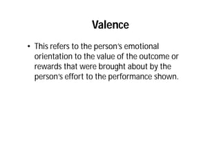Valence
• This refers to the person’s emotional
orientation to the value of the outcome or
rewards that were brought about by the
person’s effort to the performance shown.
 