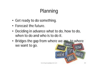 • Get ready to do something.
• Forecast the future.
• Deciding in advance what to do, how to do,
when to do and who is to do it.
• Bridges the gap from where we are, to where
we want to go.
Planning
kanishgeorge@gmail.com 60
 