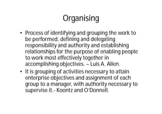 Organising
• Process of identifying and grouping the work to
be performed, defining and delegating
responsibility and authority and establishing
relationships for the purpose of enabling people
to work most effectively together in
accomplishing objectives. – Luis A. Allen.
• It is grouping of activities necessary to attain
enterprise objectives and assignment of each
group to a manager, with authority necessary to
supervise it.- Koontz and O’Donnell.
 