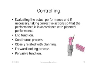 Controlling
• Evaluating the actual performance and if
necessary, taking corrective actions so that the
performance is in accordance with planned
performance.
• End function.
• Continuous process.
• Closely related with planning.
• Forward looking process.
• Pervasive function.
22-10-2013 kanishgeorge@gmail.com 76
 