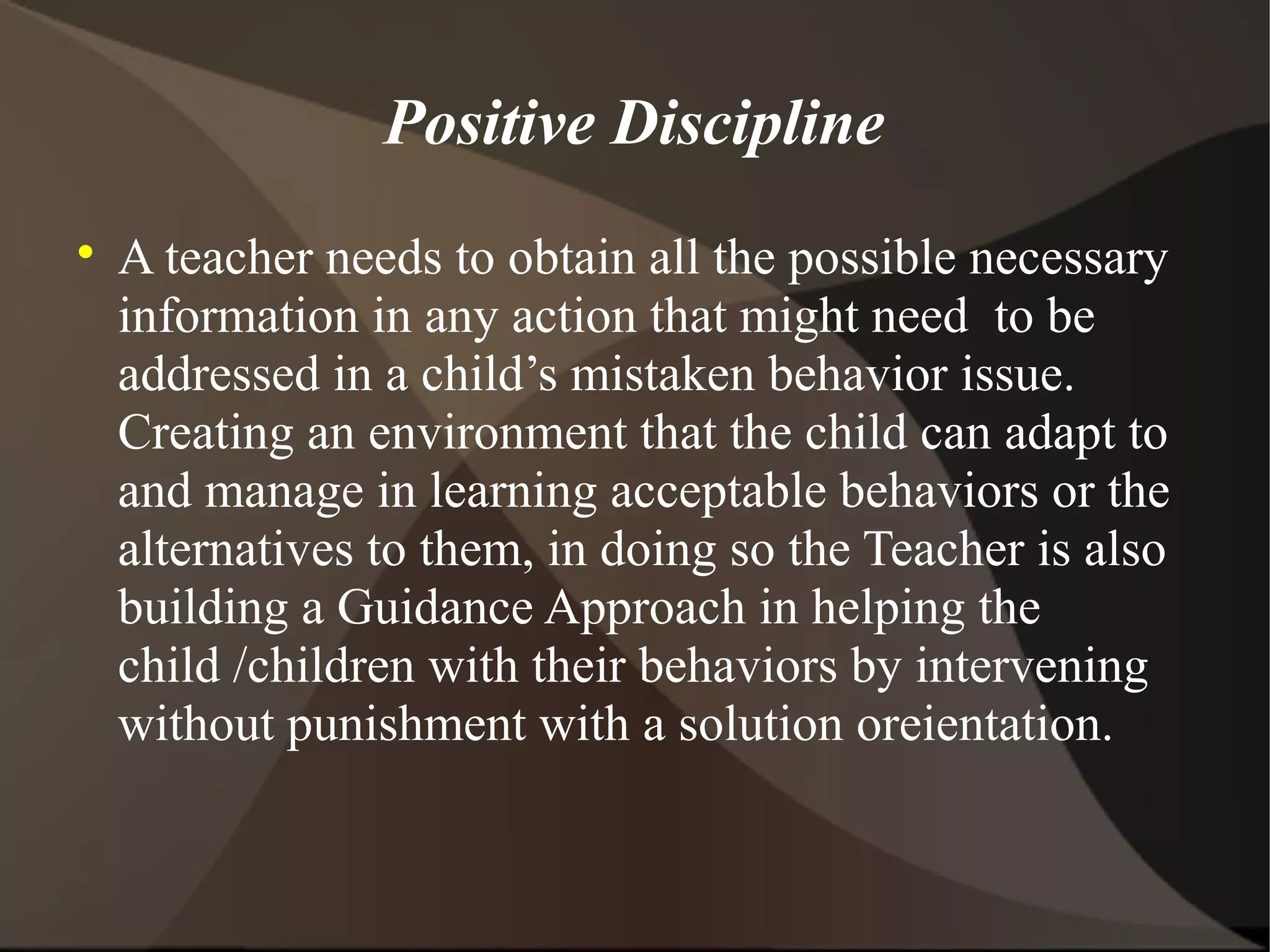 Positive Discipline

    A teacher needs to obtain all the possible necessary
    information in any action that might need to be
    addressed in a child’s mistaken behavior issue.
    Creating an environment that the child can adapt to
    and manage in learning acceptable behaviors or the
    alternatives to them, in doing so the Teacher is also
    building a Guidance Approach in helping the
    child /children with their behaviors by intervening
    without punishment with a solution oreientation.
 