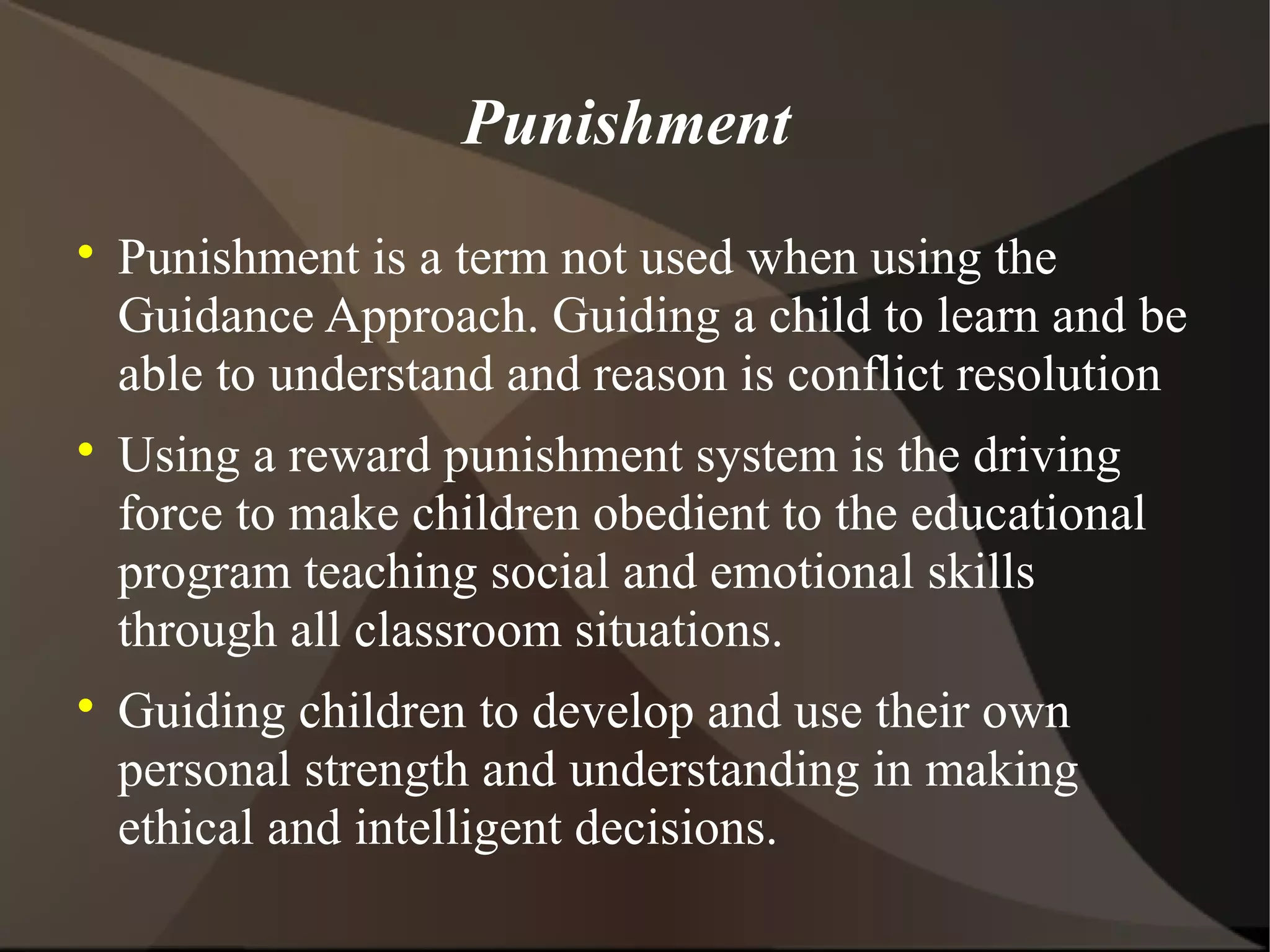 Punishment

    Punishment is a term not used when using the
    Guidance Approach. Guiding a child to learn and be
    able to understand and reason is conflict resolution

    Using a reward punishment system is the driving
    force to make children obedient to the educational
    program teaching social and emotional skills
    through all classroom situations.

    Guiding children to develop and use their own
    personal strength and understanding in making
    ethical and intelligent decisions.
 