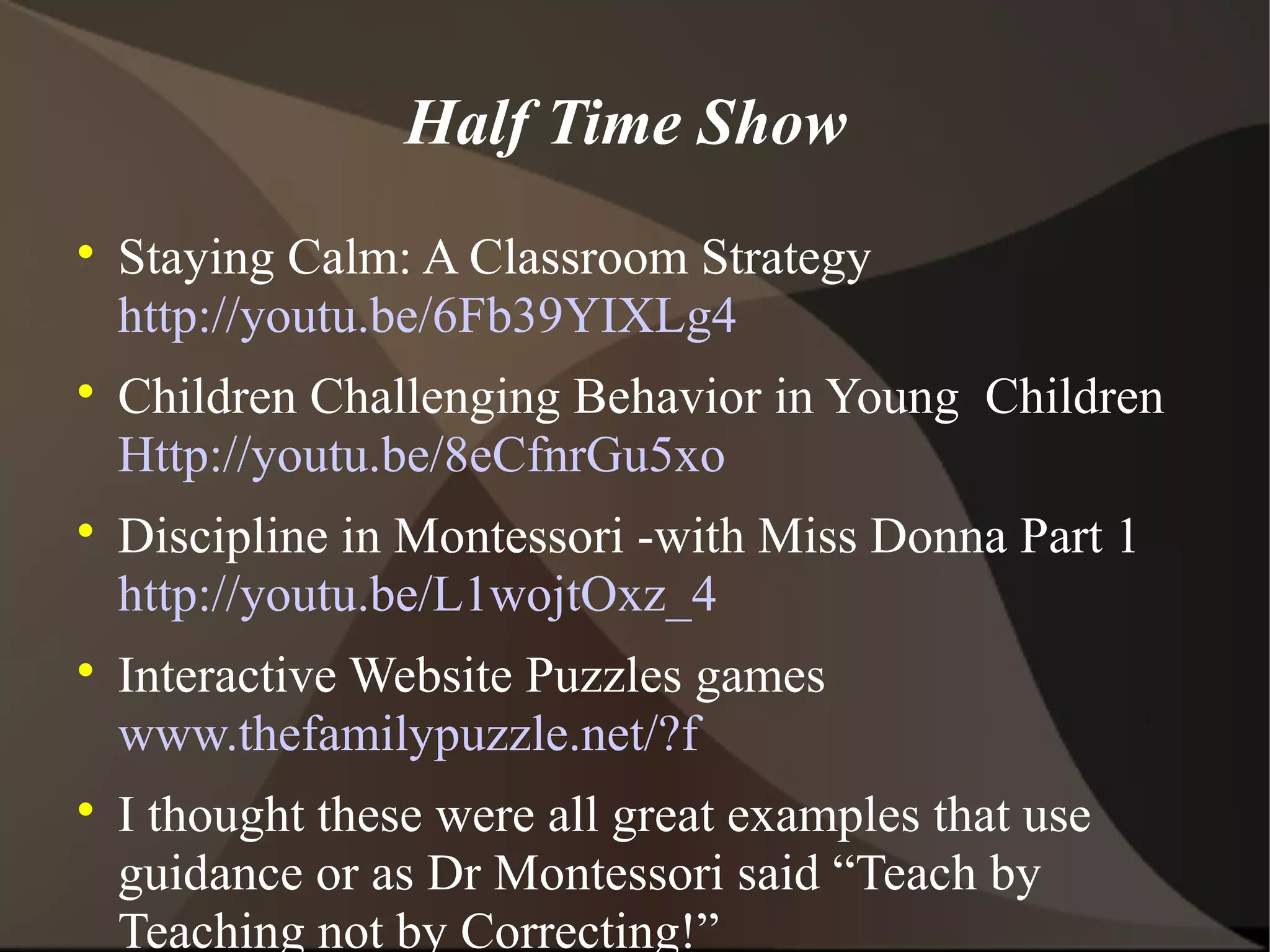 Half Time Show

    Staying Calm: A Classroom Strategy
    http://youtu.be/6Fb39YIXLg4

    Children Challenging Behavior in Young Children
    Http://youtu.be/8eCfnrGu5xo

    Discipline in Montessori -with Miss Donna Part 1
    http://youtu.be/L1wojtOxz_4

    Interactive Website Puzzles games
    www.thefamilypuzzle.net/?f

    I thought these were all great examples that use
    guidance or as Dr Montessori said “Teach by
    Teaching not by Correcting!”
 