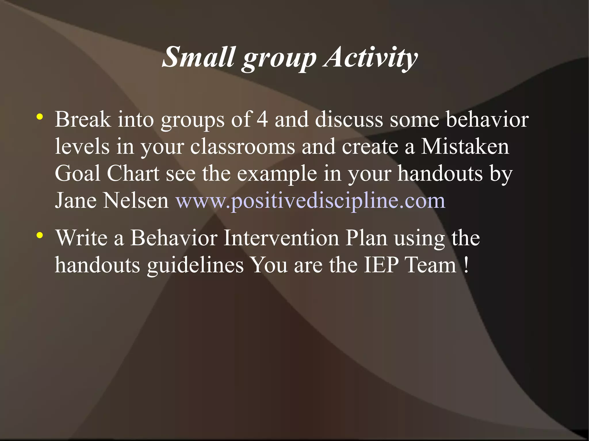 Small group Activity

    Break into groups of 4 and discuss some behavior
    levels in your classrooms and create a Mistaken
    Goal Chart see the example in your handouts by
    Jane Nelsen www.positivediscipline.com

    Write a Behavior Intervention Plan using the
    handouts guidelines You are the IEP Team !
 