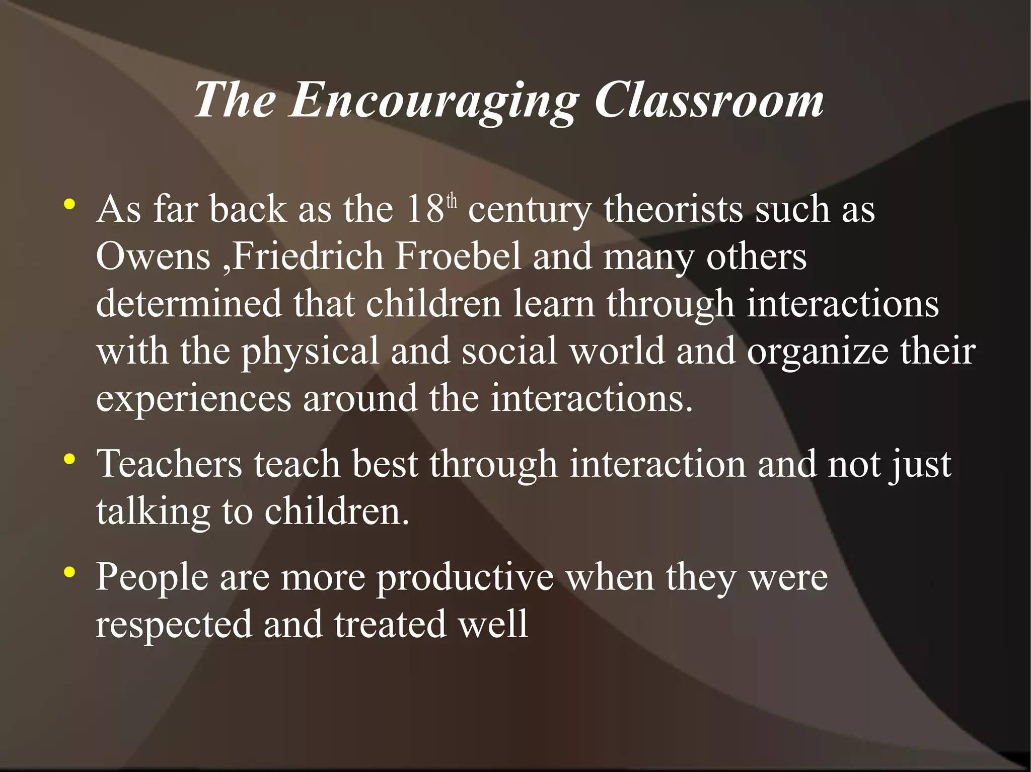 The Encouraging Classroom

    As far back as the 18th century theorists such as
    Owens ,Friedrich Froebel and many others
    determined that children learn through interactions
    with the physical and social world and organize their
    experiences around the interactions.

    Teachers teach best through interaction and not just
    talking to children.

    People are more productive when they were
    respected and treated well
 