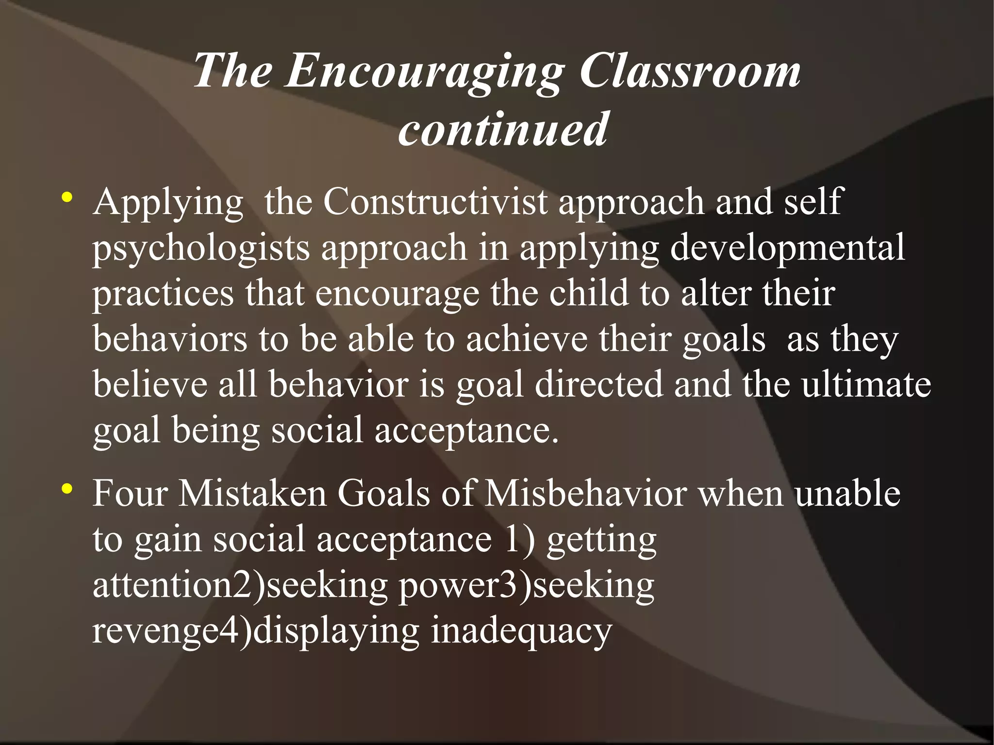 The Encouraging Classroom
                  continued

    Applying the Constructivist approach and self
    psychologists approach in applying developmental
    practices that encourage the child to alter their
    behaviors to be able to achieve their goals as they
    believe all behavior is goal directed and the ultimate
    goal being social acceptance.

    Four Mistaken Goals of Misbehavior when unable
    to gain social acceptance 1) getting
    attention2)seeking power3)seeking
    revenge4)displaying inadequacy
 