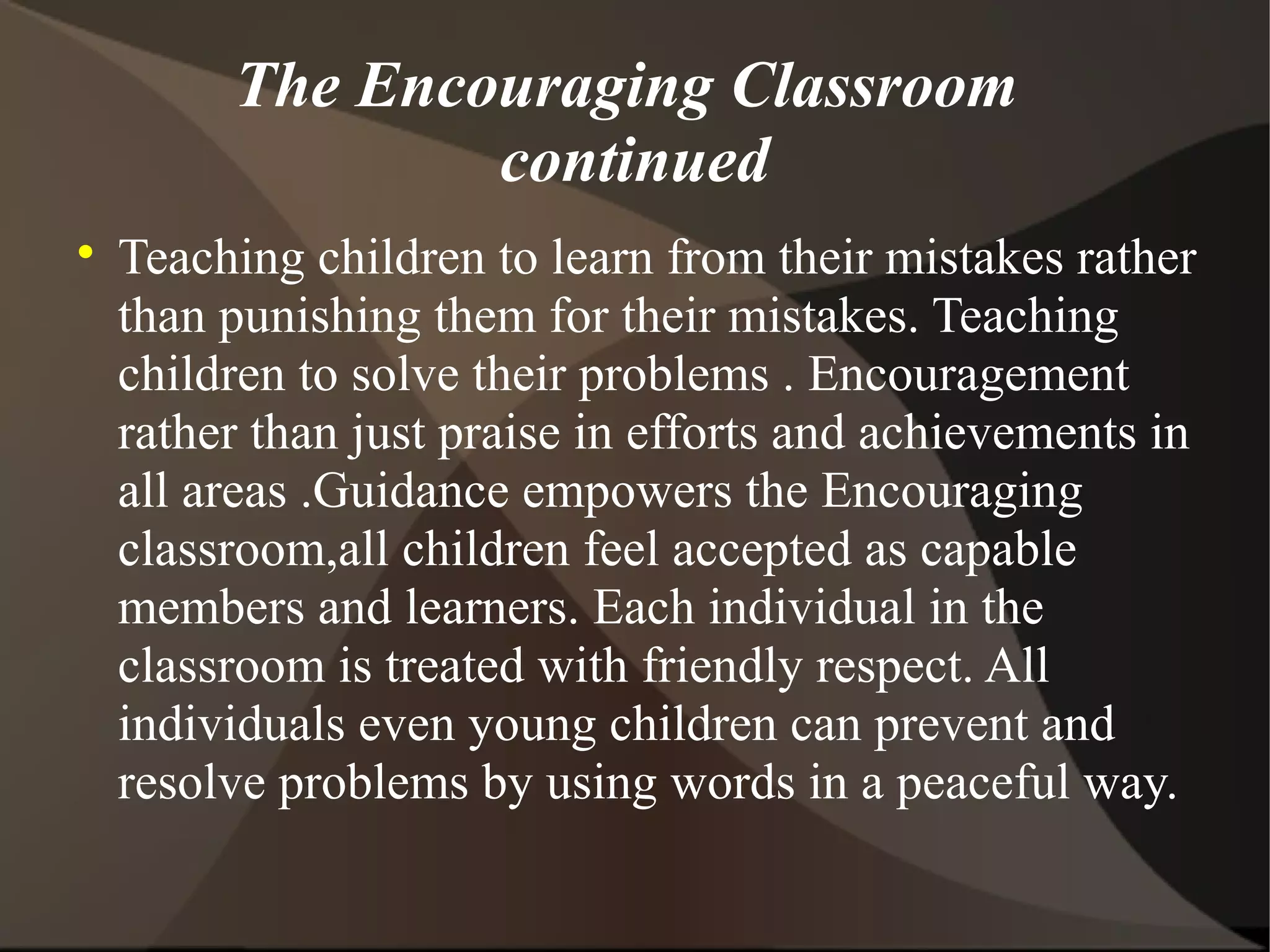 The Encouraging Classroom
                 continued

    Teaching children to learn from their mistakes rather
    than punishing them for their mistakes. Teaching
    children to solve their problems . Encouragement
    rather than just praise in efforts and achievements in
    all areas .Guidance empowers the Encouraging
    classroom,all children feel accepted as capable
    members and learners. Each individual in the
    classroom is treated with friendly respect. All
    individuals even young children can prevent and
    resolve problems by using words in a peaceful way.
 