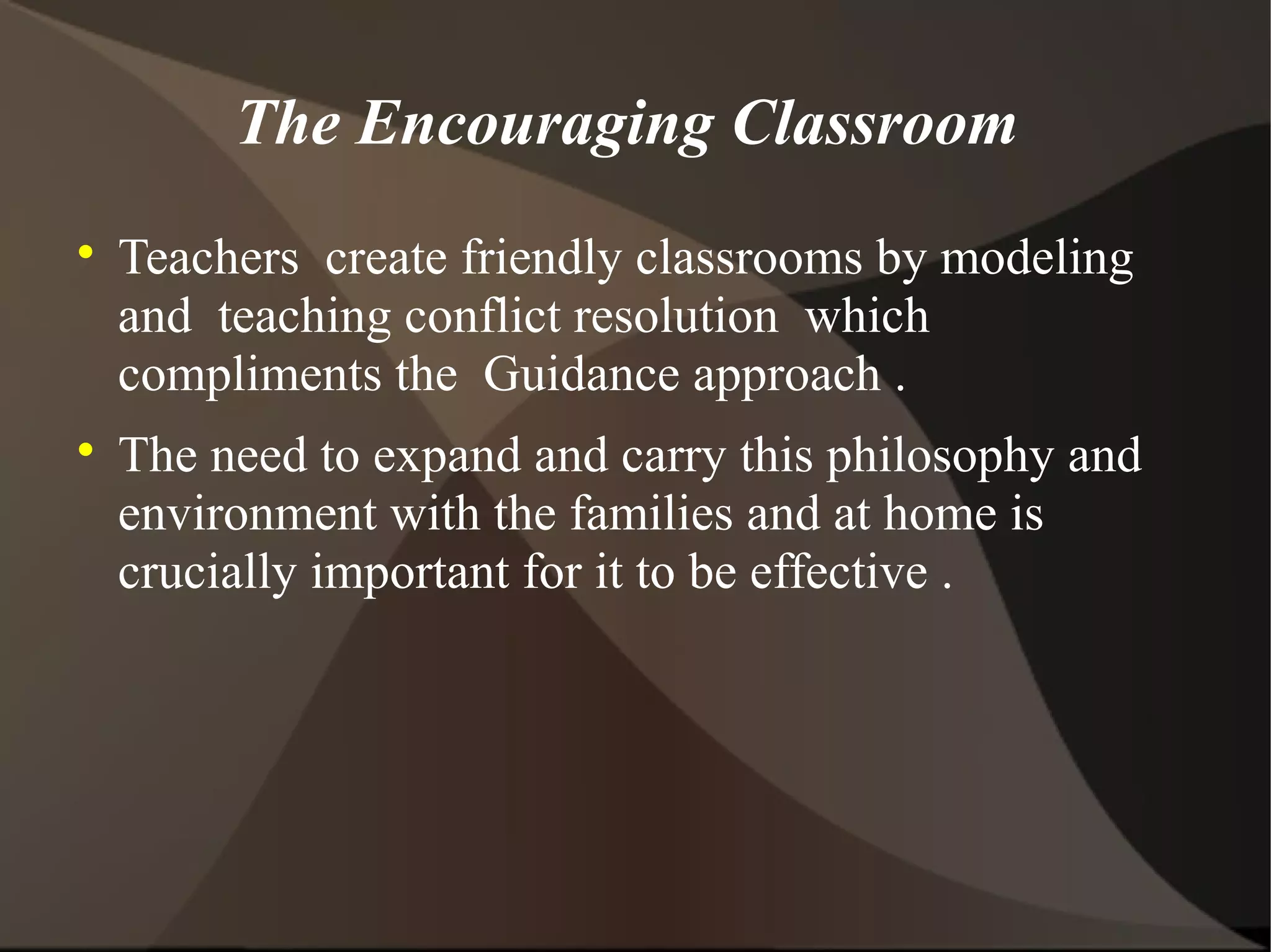 The Encouraging Classroom

    Teachers create friendly classrooms by modeling
    and teaching conflict resolution which
    compliments the Guidance approach .

    The need to expand and carry this philosophy and
    environment with the families and at home is
    crucially important for it to be effective .
 