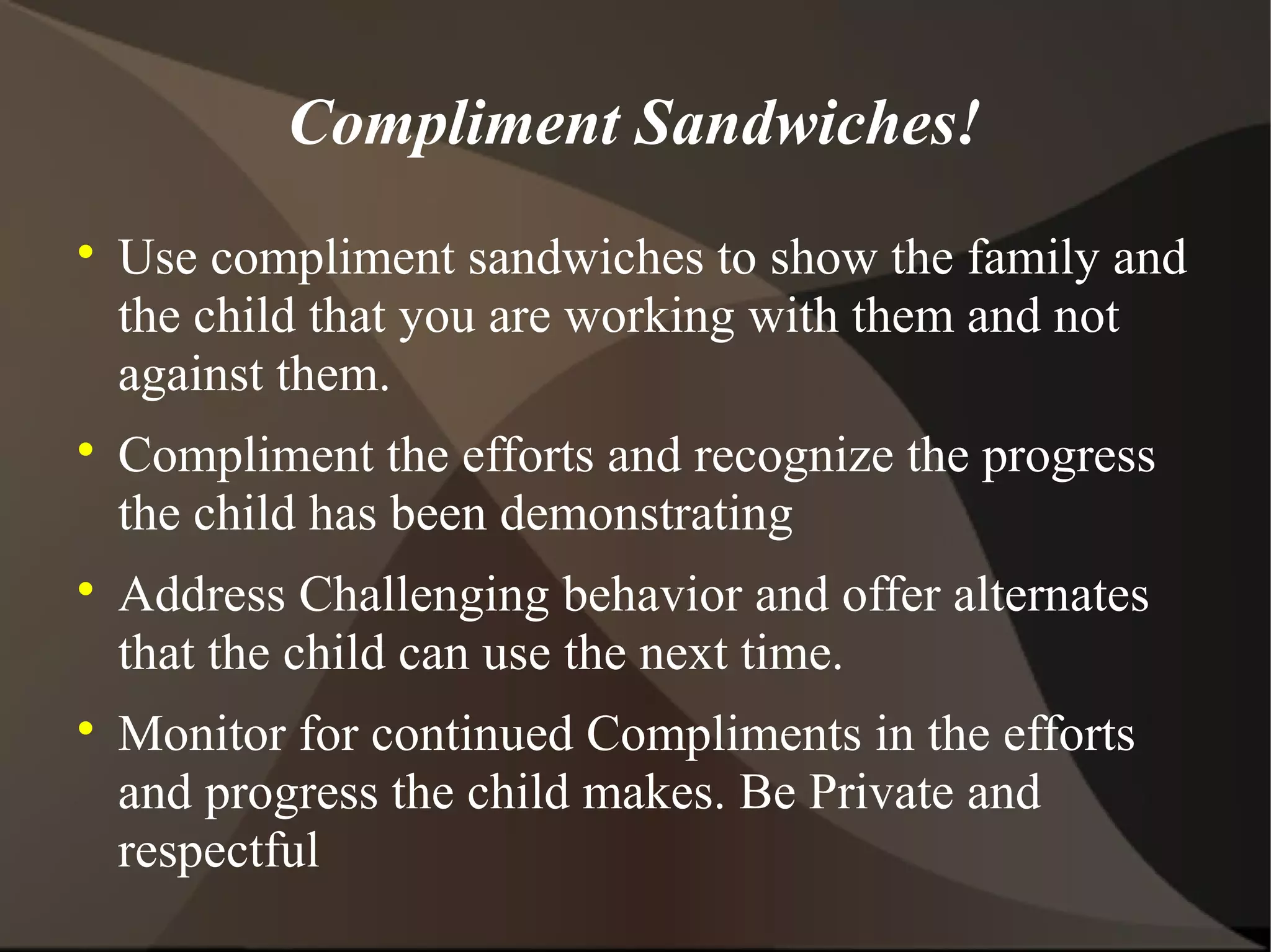 Compliment Sandwiches!

    Use compliment sandwiches to show the family and
    the child that you are working with them and not
    against them.

    Compliment the efforts and recognize the progress
    the child has been demonstrating

    Address Challenging behavior and offer alternates
    that the child can use the next time.

    Monitor for continued Compliments in the efforts
    and progress the child makes. Be Private and
    respectful
 