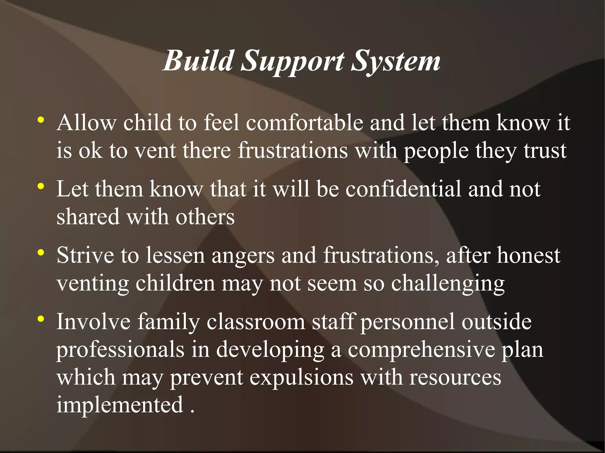 Build Support System

    Allow child to feel comfortable and let them know it
    is ok to vent there frustrations with people they trust

    Let them know that it will be confidential and not
    shared with others

    Strive to lessen angers and frustrations, after honest
    venting children may not seem so challenging

    Involve family classroom staff personnel outside
    professionals in developing a comprehensive plan
    which may prevent expulsions with resources
    implemented .
 