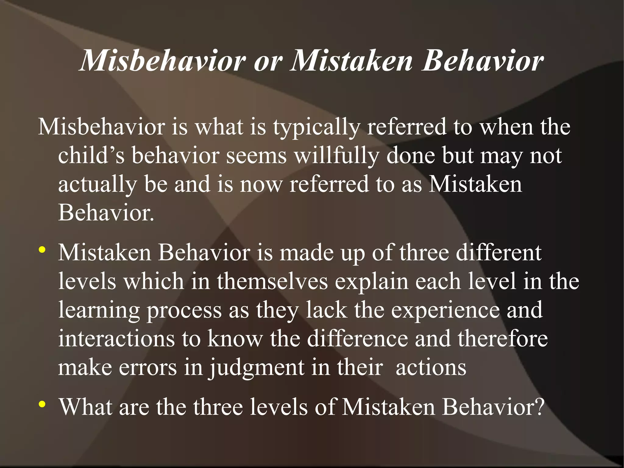 Misbehavior or Mistaken Behavior
Misbehavior is what is typically referred to when the
 child’s behavior seems willfully done but may not
 actually be and is now referred to as Mistaken
 Behavior.

    Mistaken Behavior is made up of three different
    levels which in themselves explain each level in the
    learning process as they lack the experience and
    interactions to know the difference and therefore
    make errors in judgment in their actions

    What are the three levels of Mistaken Behavior?
 