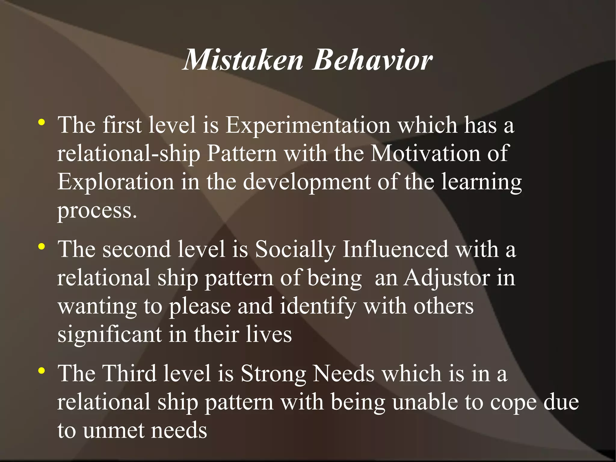 Mistaken Behavior

    The first level is Experimentation which has a
    relational-ship Pattern with the Motivation of
    Exploration in the development of the learning
    process.

    The second level is Socially Influenced with a
    relational ship pattern of being an Adjustor in
    wanting to please and identify with others
    significant in their lives

    The Third level is Strong Needs which is in a
    relational ship pattern with being unable to cope due
    to unmet needs
 
