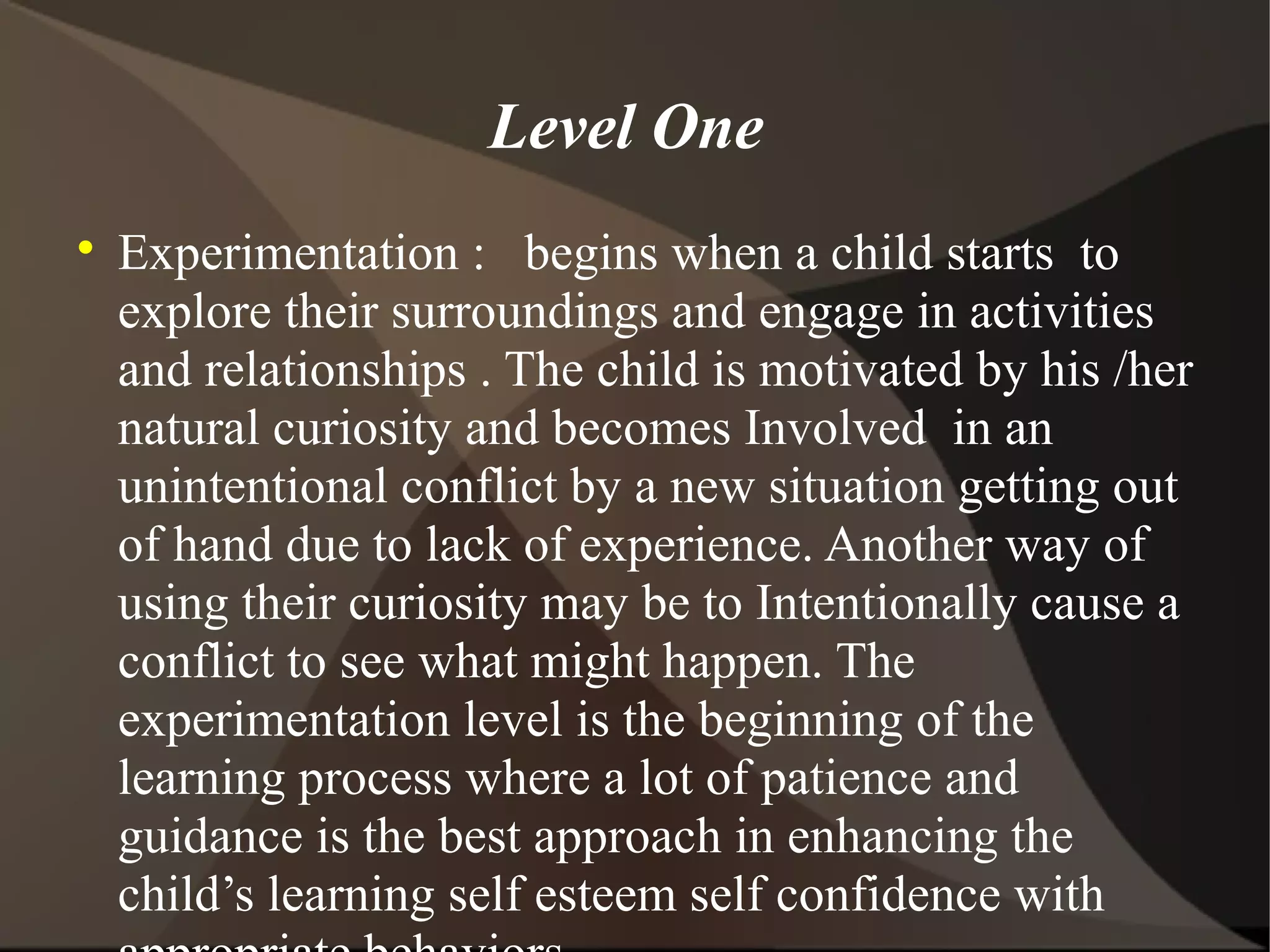 Level One

    Experimentation : begins when a child starts to
    explore their surroundings and engage in activities
    and relationships . The child is motivated by his /her
    natural curiosity and becomes Involved in an
    unintentional conflict by a new situation getting out
    of hand due to lack of experience. Another way of
    using their curiosity may be to Intentionally cause a
    conflict to see what might happen. The
    experimentation level is the beginning of the
    learning process where a lot of patience and
    guidance is the best approach in enhancing the
    child’s learning self esteem self confidence with
 