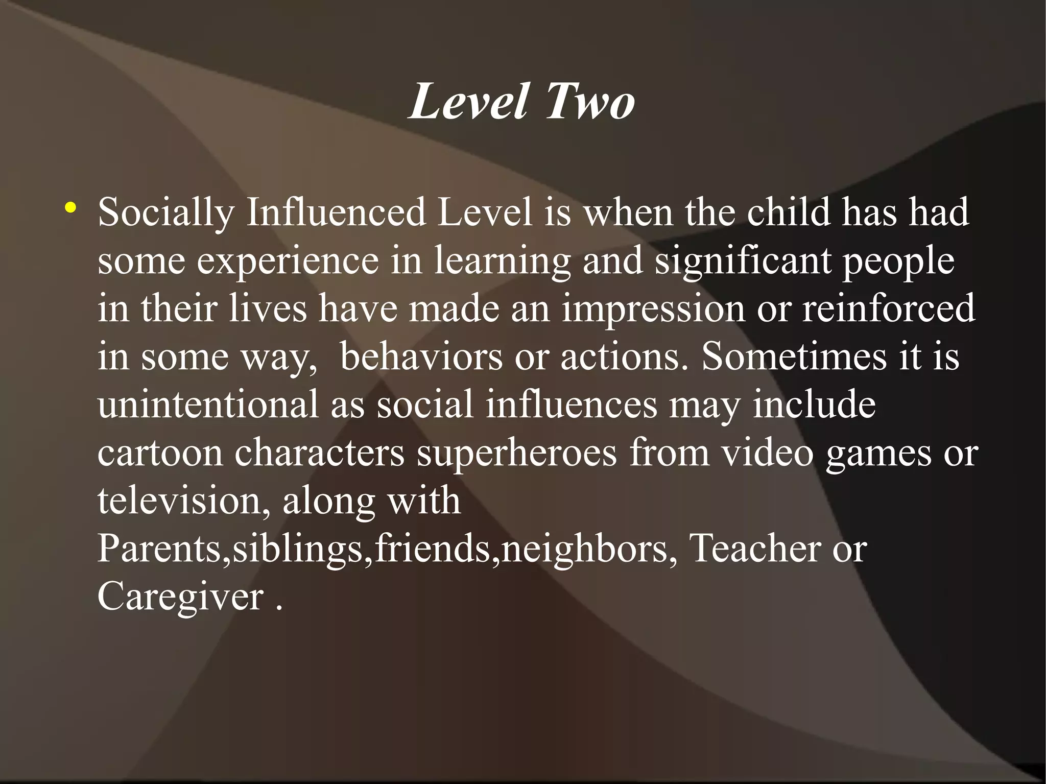 Level Two

    Socially Influenced Level is when the child has had
    some experience in learning and significant people
    in their lives have made an impression or reinforced
    in some way, behaviors or actions. Sometimes it is
    unintentional as social influences may include
    cartoon characters superheroes from video games or
    television, along with
    Parents,siblings,friends,neighbors, Teacher or
    Caregiver .
 