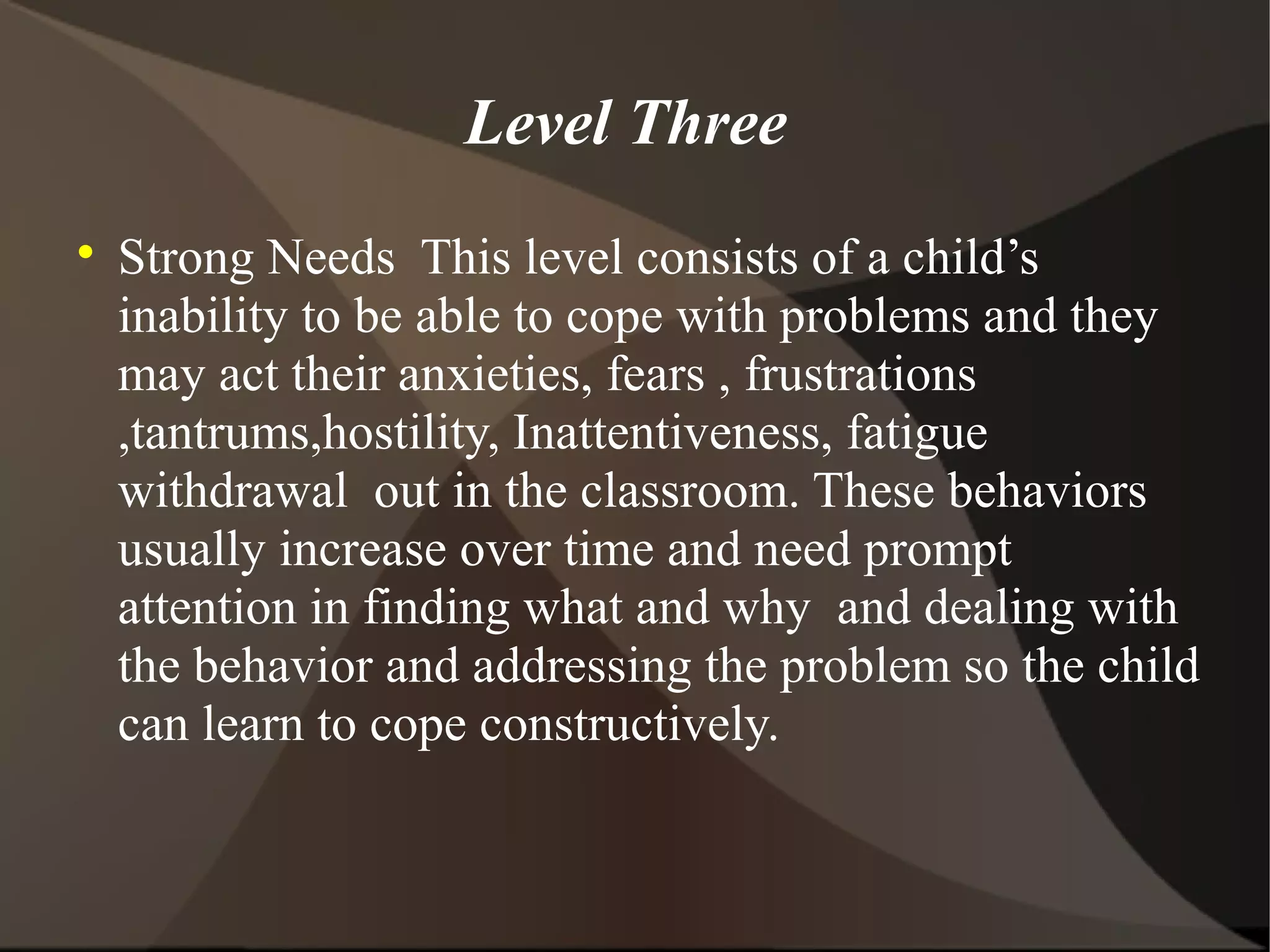 Level Three

    Strong Needs This level consists of a child’s
    inability to be able to cope with problems and they
    may act their anxieties, fears , frustrations
    ,tantrums,hostility, Inattentiveness, fatigue
    withdrawal out in the classroom. These behaviors
    usually increase over time and need prompt
    attention in finding what and why and dealing with
    the behavior and addressing the problem so the child
    can learn to cope constructively.
 