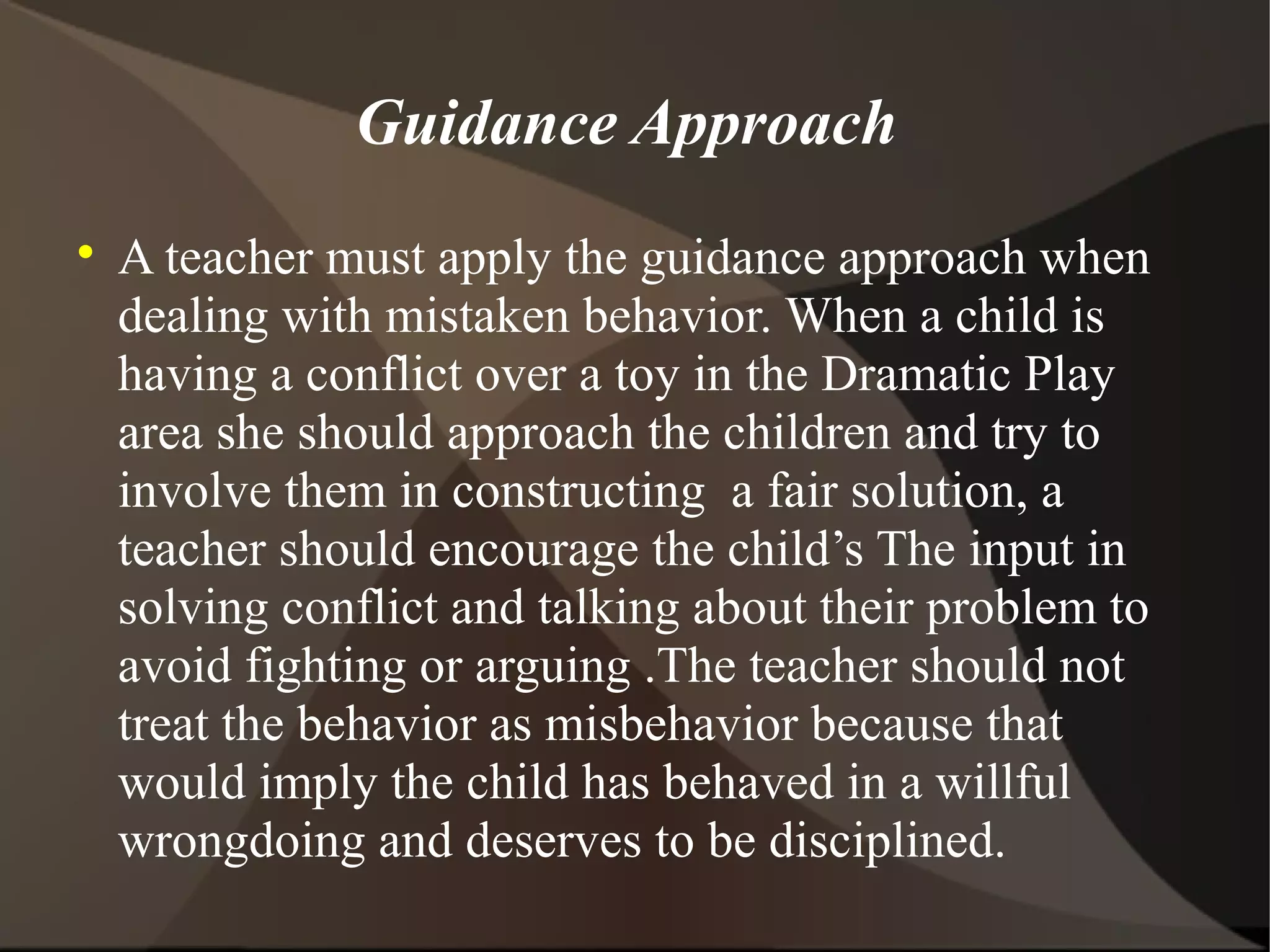 Guidance Approach

    A teacher must apply the guidance approach when
    dealing with mistaken behavior. When a child is
    having a conflict over a toy in the Dramatic Play
    area she should approach the children and try to
    involve them in constructing a fair solution, a
    teacher should encourage the child’s The input in
    solving conflict and talking about their problem to
    avoid fighting or arguing .The teacher should not
    treat the behavior as misbehavior because that
    would imply the child has behaved in a willful
    wrongdoing and deserves to be disciplined.
 