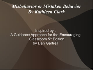 Misbehavior or Mistaken Behavior
       By Kathleen Clark


             Inspired by :
A Guidance Approach for the Encouraging
          Classroom 5th Edition
            by Dan Gartrell
 
