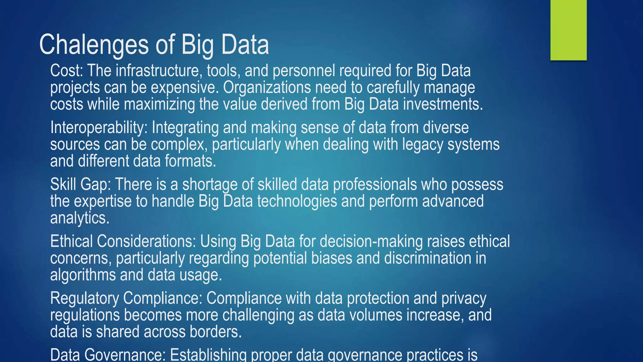 Chalenges of Big Data
Cost: The infrastructure, tools, and personnel required for Big Data
projects can be expensive. Organizations need to carefully manage
costs while maximizing the value derived from Big Data investments.
Interoperability: Integrating and making sense of data from diverse
sources can be complex, particularly when dealing with legacy systems
and different data formats.
Skill Gap: There is a shortage of skilled data professionals who possess
the expertise to handle Big Data technologies and perform advanced
analytics.
Ethical Considerations: Using Big Data for decision-making raises ethical
concerns, particularly regarding potential biases and discrimination in
algorithms and data usage.
Regulatory Compliance: Compliance with data protection and privacy
regulations becomes more challenging as data volumes increase, and
data is shared across borders.
Data Governance: Establishing proper data governance practices is
 
