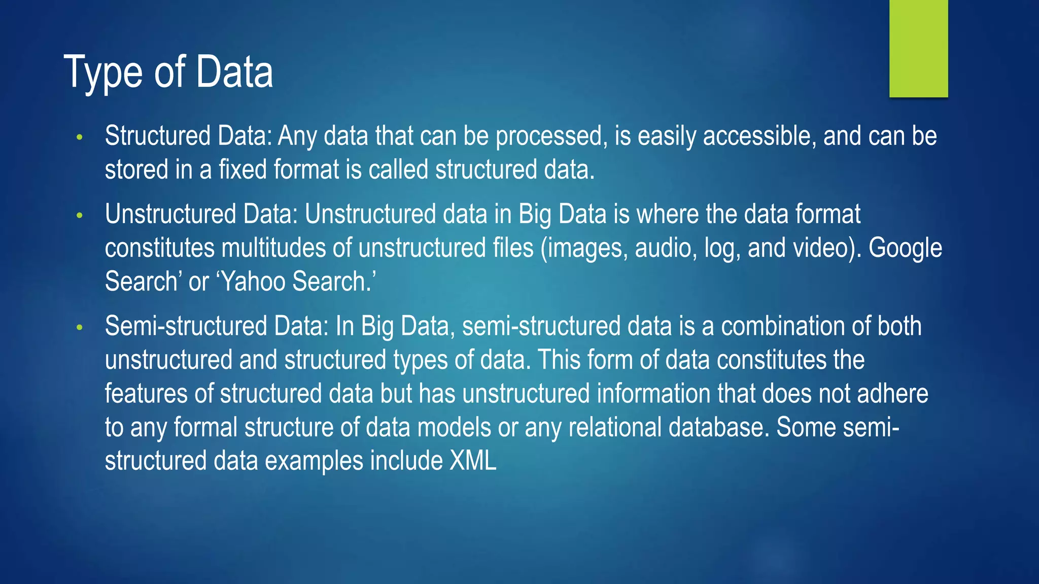 Type of Data
• Structured Data: Any data that can be processed, is easily accessible, and can be
stored in a fixed format is called structured data.
• Unstructured Data: Unstructured data in Big Data is where the data format
constitutes multitudes of unstructured files (images, audio, log, and video). Google
Search’ or ‘Yahoo Search.’
• Semi-structured Data: In Big Data, semi-structured data is a combination of both
unstructured and structured types of data. This form of data constitutes the
features of structured data but has unstructured information that does not adhere
to any formal structure of data models or any relational database. Some semi-
structured data examples include XML
 