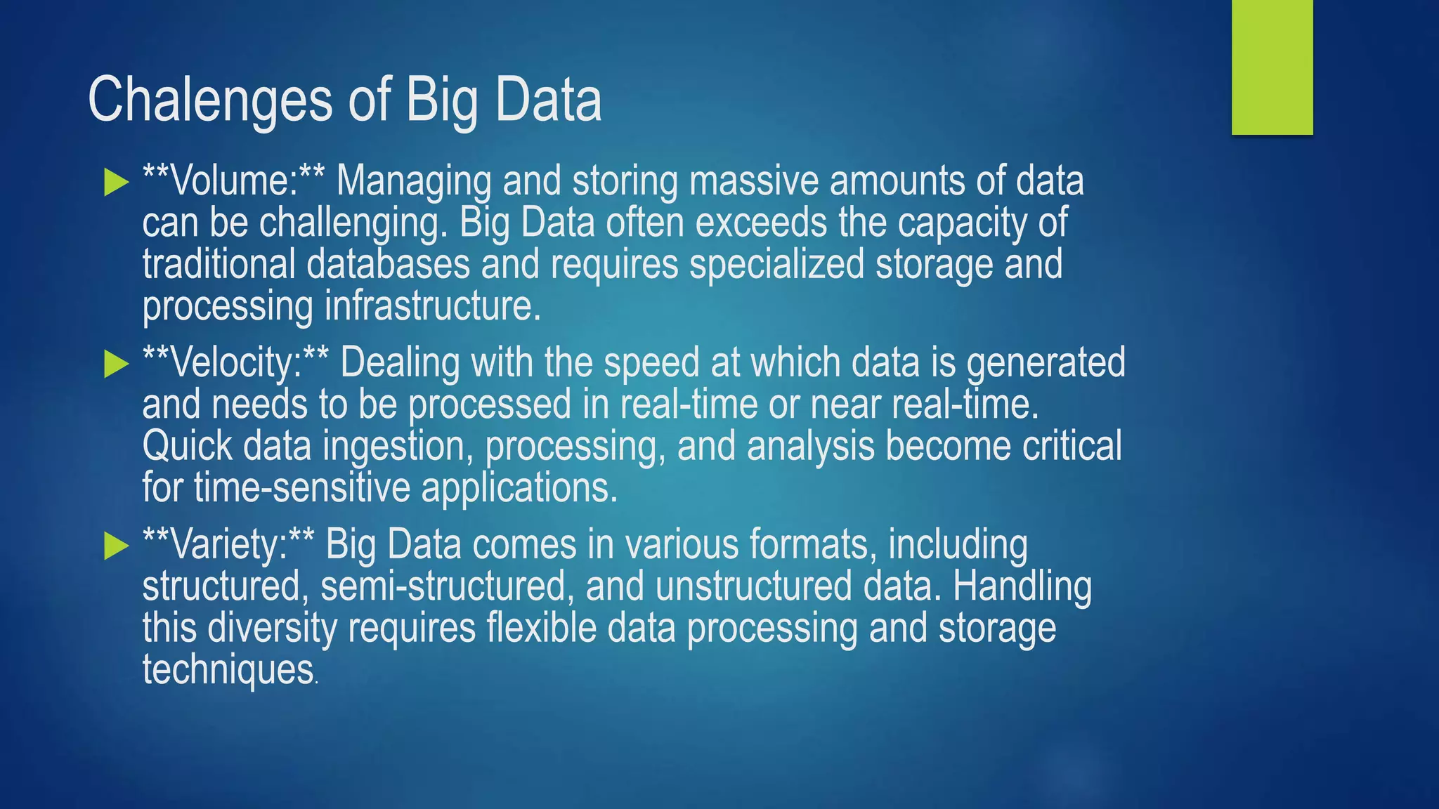 Chalenges of Big Data
 **Volume:** Managing and storing massive amounts of data
can be challenging. Big Data often exceeds the capacity of
traditional databases and requires specialized storage and
processing infrastructure.
 **Velocity:** Dealing with the speed at which data is generated
and needs to be processed in real-time or near real-time.
Quick data ingestion, processing, and analysis become critical
for time-sensitive applications.
 **Variety:** Big Data comes in various formats, including
structured, semi-structured, and unstructured data. Handling
this diversity requires flexible data processing and storage
techniques.
 