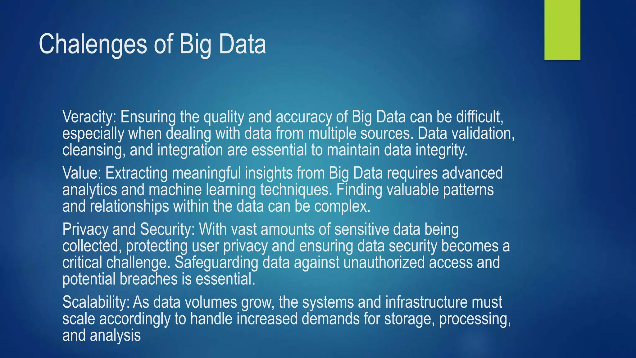 Chalenges of Big Data
Veracity: Ensuring the quality and accuracy of Big Data can be difficult,
especially when dealing with data from multiple sources. Data validation,
cleansing, and integration are essential to maintain data integrity.
Value: Extracting meaningful insights from Big Data requires advanced
analytics and machine learning techniques. Finding valuable patterns
and relationships within the data can be complex.
Privacy and Security: With vast amounts of sensitive data being
collected, protecting user privacy and ensuring data security becomes a
critical challenge. Safeguarding data against unauthorized access and
potential breaches is essential.
Scalability: As data volumes grow, the systems and infrastructure must
scale accordingly to handle increased demands for storage, processing,
and analysis.
 