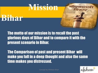 The motto of our mission is to recall the past
glorious days of Bihar and to compare it with the
present scenario in Bihar.
The Comparison of past and present Bihar will
make you fall in a deep thought and also the same
time makes you distressed.
Mission
Bihar
Concept by Afsheen Khan
 