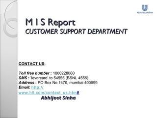 M I S Report CUSTOMER SUPPORT DEPARTMENT       Abhijeet Sinha      CONTACT US : Toll free number   :  1800228080 SMS   :  'levercare' to 54555 (BSNL 4555) Address   :  PO Box No 1470, mumbai 400099 Email :  http:// www.hll.com/contact_us.htm # 