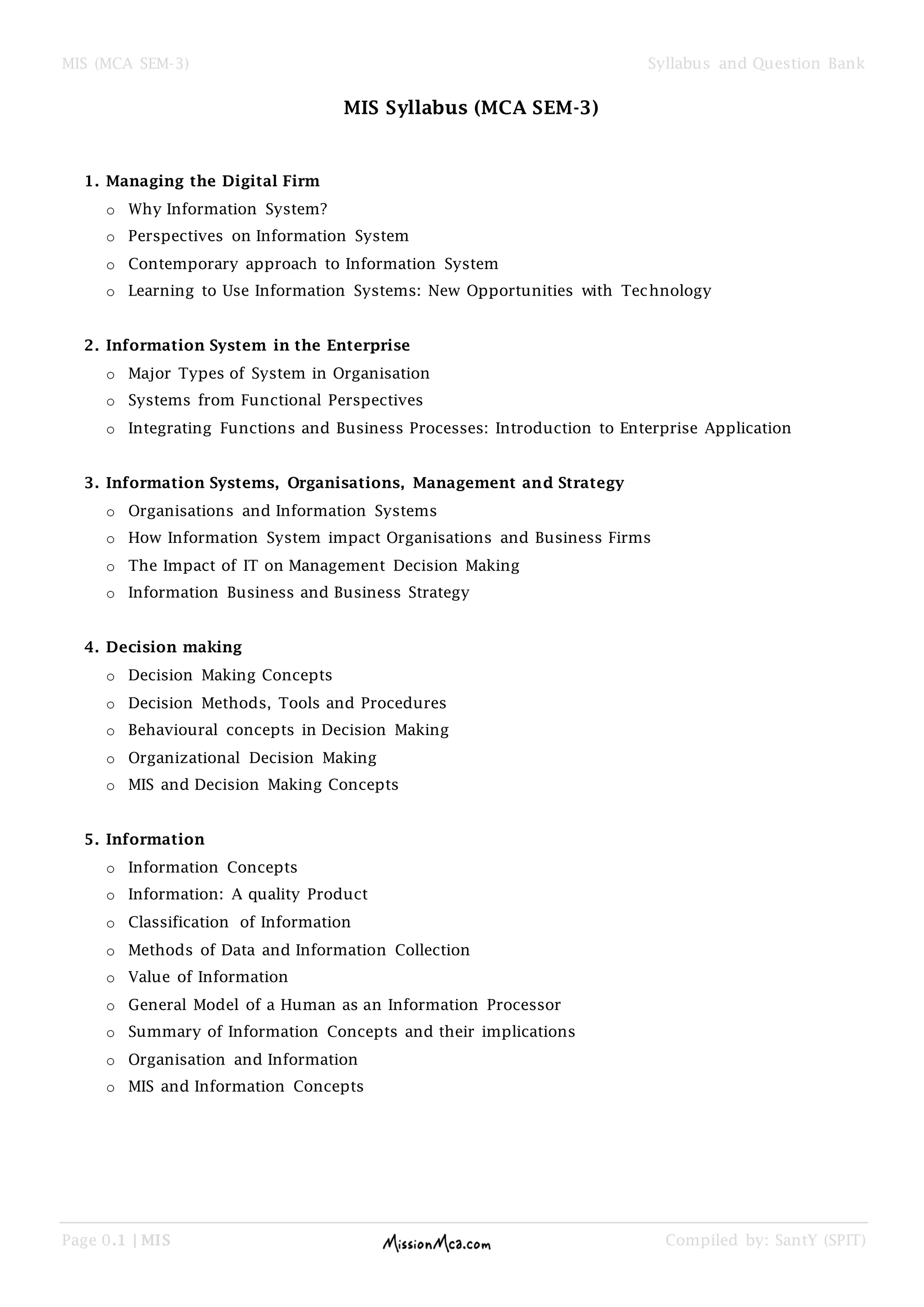 MIS (MCA SEM-3) Syllabus and Question Bank
Page 0.1 | MIS Compiled by: SantY (SPIT)
MIS Syllabus (MCA SEM-3)
1. Managing the Digital Firm
o Why Information System?
o Perspectives on Information System
o Contemporary approach to Information System
o Learning to Use Information Systems: New Opportunities with Technology
2. Information System in the Enterprise
o Major Types of System in Organisation
o Systems from Functional Perspectives
o Integrating Functions and Business Processes: Introduction to Enterprise Application
3. Information Systems, Organisations, Management and Strategy
o Organisations and Information Systems
o How Information System impact Organisations and Business Firms
o The Impact of IT on Management Decision Making
o Information Business and Business Strategy
4. Decision making
o Decision Making Concepts
o Decision Methods, Tools and Procedures
o Behavioural concepts in Decision Making
o Organizational Decision Making
o MIS and Decision Making Concepts
5. Information
o Information Concepts
o Information: A quality Product
o Classification of Information
o Methods of Data and Information Collection
o Value of Information
o General Model of a Human as an Information Processor
o Summary of Information Concepts and their implications
o Organisation and Information
o MIS and Information Concepts
 