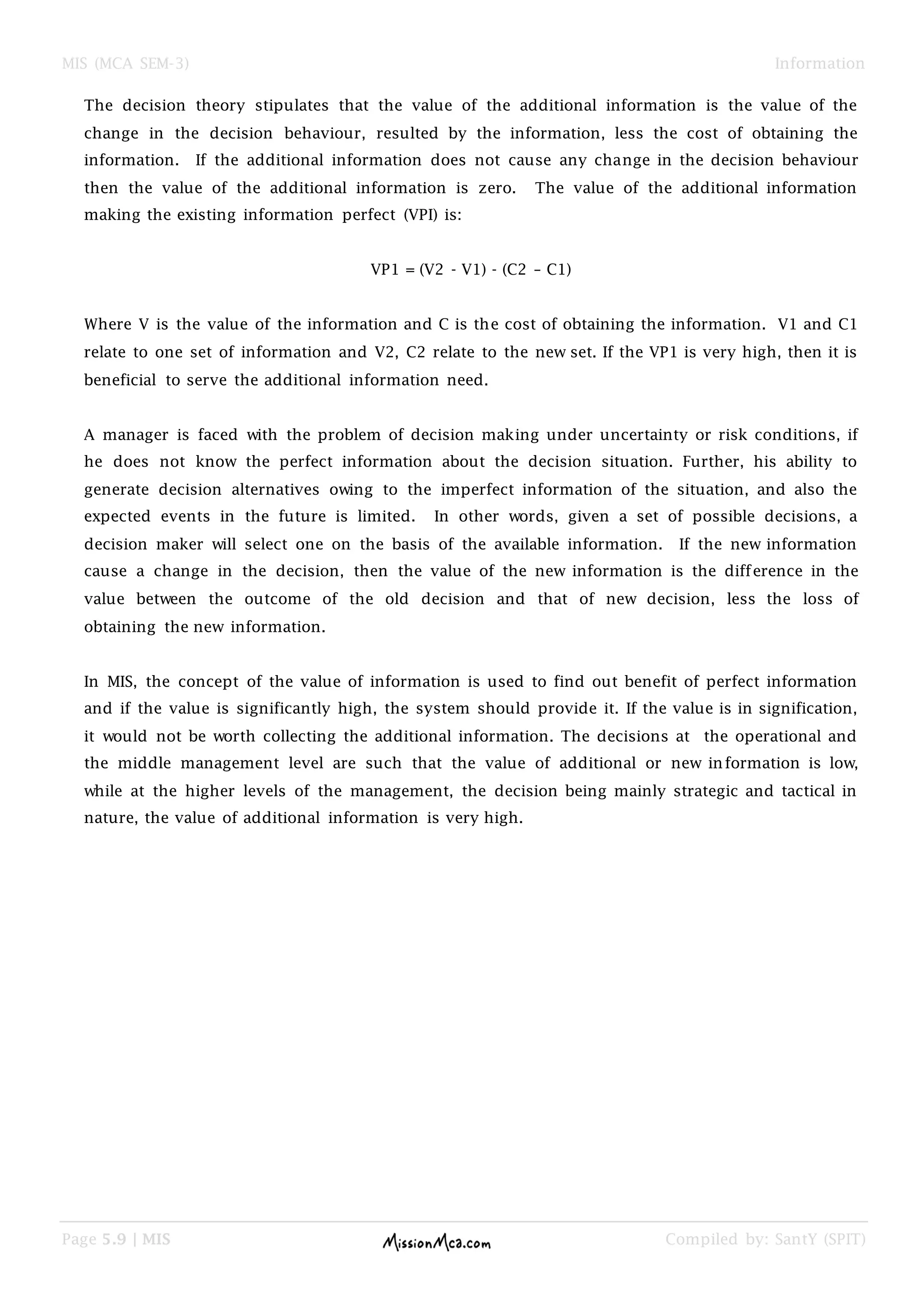 MIS (MCA SEM-3) Information
Page 5.9 | MIS Compiled by: SantY (SPIT)
The decision theory stipulates that the value of the additional information is the value of the
change in the decision behaviour, resulted by the information, less the cost of obtaining the
information. If the additional information does not cause any change in the decision behaviour
then the value of the additional information is zero. The value of the additional information
making the existing information perfect (VPI) is:
VP1 = (V2 - V1) - (C2 – C1)
Where V is the value of the information and C is the cost of obtaining the information. V1 and C1
relate to one set of information and V2, C2 relate to the new set. If the VP1 is very high, then it is
beneficial to serve the additional information need.
A manager is faced with the problem of decision making under uncertainty or risk conditions, if
he does not know the perfect information about the decision situation. Further, his ability to
generate decision alternatives owing to the imperfect information of the situation, and also the
expected events in the future is limited. In other words, given a set of possible decisions, a
decision maker will select one on the basis of the available information. If the new information
cause a change in the decision, then the value of the new information is the difference in the
value between the outcome of the old decision and that of new decision, less the loss of
obtaining the new information.
In MIS, the concept of the value of information is used to find out benefit of perfect information
and if the value is significantly high, the system should provide it. If the value is in signification,
it would not be worth collecting the additional information. The decisions at the operational and
the middle management level are such that the value of additional or new information is low,
while at the higher levels of the management, the decision being mainly strategic and tactical in
nature, the value of additional information is very high.
 