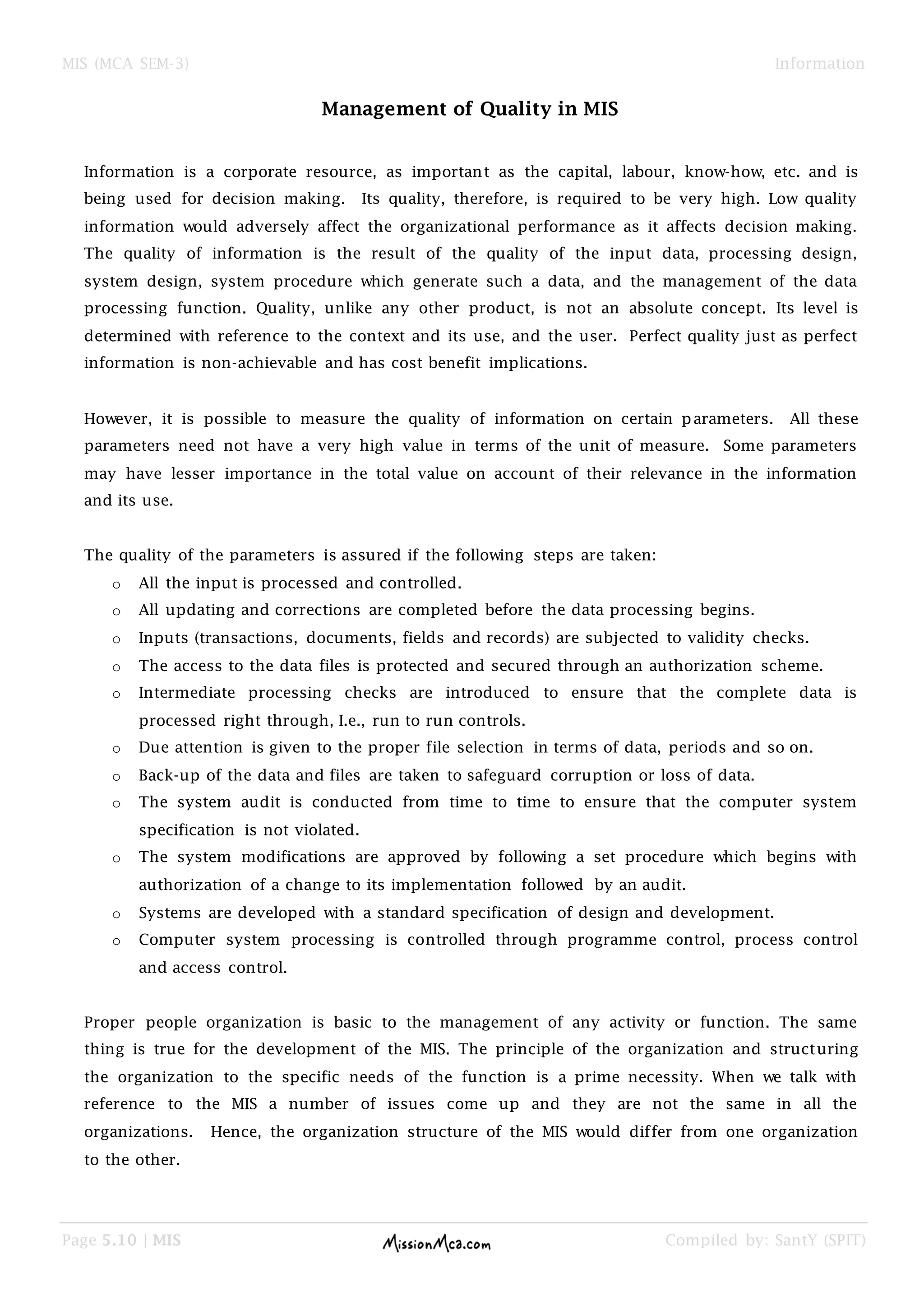 MIS (MCA SEM-3) Information
Page 5.10 | MIS Compiled by: SantY (SPIT)
Management of Quality in MIS
Information is a corporate resource, as important as the capital, labour, know-how, etc. and is
being used for decision making. Its quality, therefore, is required to be very high. Low quality
information would adversely affect the organizational performance as it affects decision making.
The quality of information is the result of the quality of the input data, processing design,
system design, system procedure which generate such a data, and the management of the data
processing function. Quality, unlike any other product, is not an absolute concept. Its level is
determined with reference to the context and its use, and the user. Perfect quality just as perfect
information is non-achievable and has cost benefit implications.
However, it is possible to measure the quality of information on certain parameters. All these
parameters need not have a very high value in terms of the unit of measure. Some parameters
may have lesser importance in the total value on account of their relevance in the information
and its use.
The quality of the parameters is assured if the following steps are taken:
o All the input is processed and controlled.
o All updating and corrections are completed before the data processing begins.
o Inputs (transactions, documents, fields and records) are subjected to validity checks.
o The access to the data files is protected and secured through an authorization scheme.
o Intermediate processing checks are introduced to ensure that the complete data is
processed right through, I.e., run to run controls.
o Due attention is given to the proper file selection in terms of data, periods and so on.
o Back-up of the data and files are taken to safeguard corruption or loss of data.
o The system audit is conducted from time to time to ensure that the computer system
specification is not violated.
o The system modifications are approved by following a set procedure which begins with
authorization of a change to its implementation followed by an audit.
o Systems are developed with a standard specification of design and development.
o Computer system processing is controlled through programme control, process control
and access control.
Proper people organization is basic to the management of any activity or function. The same
thing is true for the development of the MIS. The principle of the organization and structuring
the organization to the specific needs of the function is a prime necessity. When we talk with
reference to the MIS a number of issues come up and they are not the same in all the
organizations. Hence, the organization structure of the MIS would differ from one organization
to the other.
 