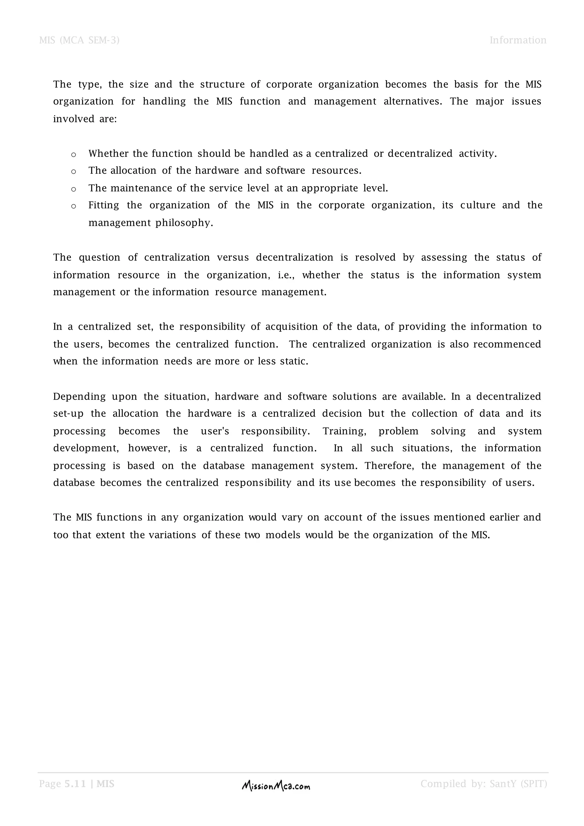 MIS (MCA SEM-3) Information
Page 5.11 | MIS Compiled by: SantY (SPIT)
The type, the size and the structure of corporate organization becomes the basis for the MIS
organization for handling the MIS function and management alternatives. The major issues
involved are:
o Whether the function should be handled as a centralized or decentralized activity.
o The allocation of the hardware and software resources.
o The maintenance of the service level at an appropriate level.
o Fitting the organization of the MIS in the corporate organization, its culture and the
management philosophy.
The question of centralization versus decentralization is resolved by assessing the status of
information resource in the organization, i.e., whether the status is the information system
management or the information resource management.
In a centralized set, the responsibility of acquisition of the data, of providing the information to
the users, becomes the centralized function. The centralized organization is also recommenced
when the information needs are more or less static.
Depending upon the situation, hardware and software solutions are available. In a decentralized
set-up the allocation the hardware is a centralized decision but the collection of data and its
processing becomes the user's responsibility. Training, problem solving and system
development, however, is a centralized function. In all such situations, the information
processing is based on the database management system. Therefore, the management of the
database becomes the centralized responsibility and its use becomes the responsibility of users.
The MIS functions in any organization would vary on account of the issues mentioned earlier and
too that extent the variations of these two models would be the organization of the MIS.
 