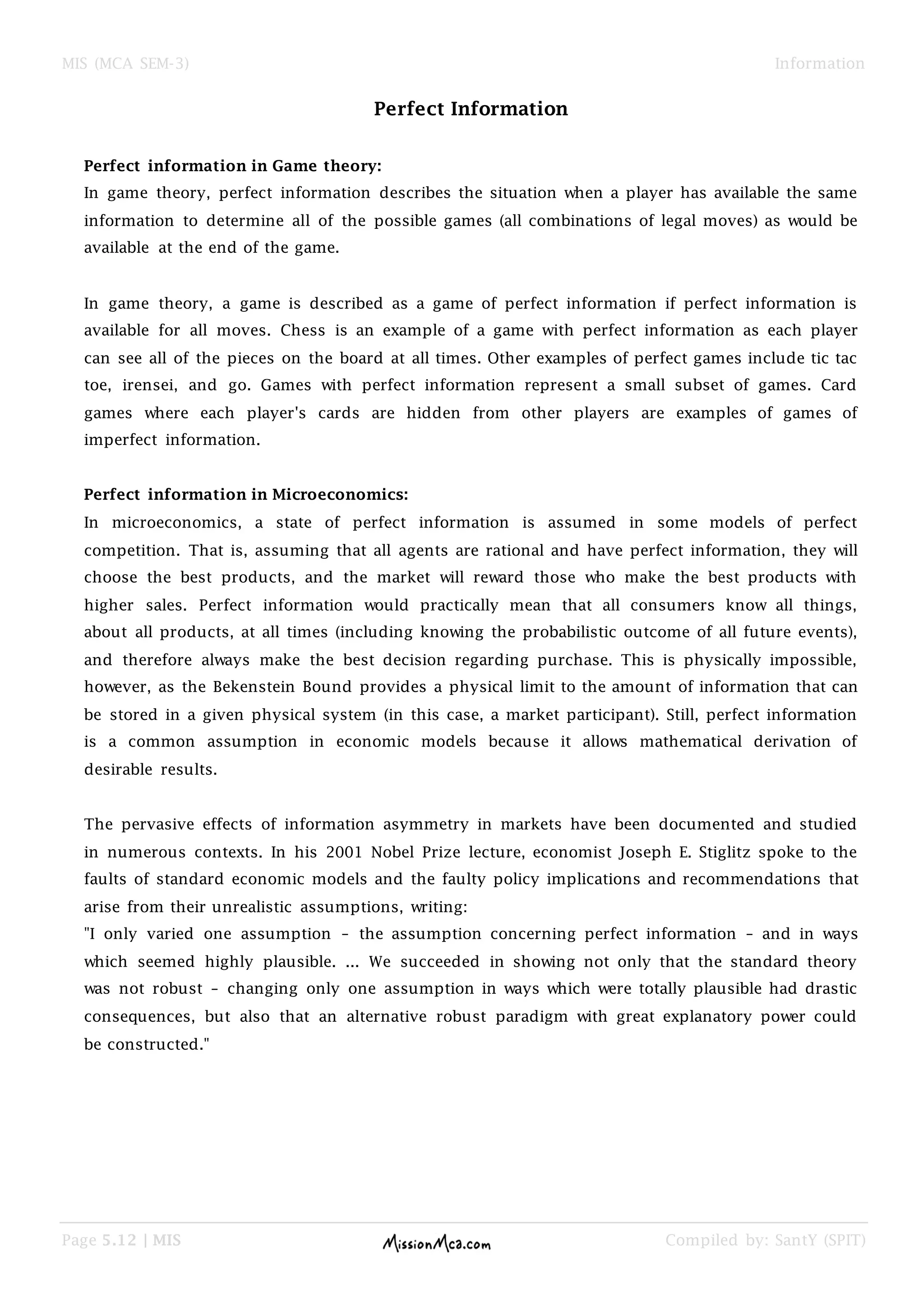 MIS (MCA SEM-3) Information
Page 5.12 | MIS Compiled by: SantY (SPIT)
Perfect Information
Perfect information in Game theory:
In game theory, perfect information describes the situation when a player has available the same
information to determine all of the possible games (all combinations of legal moves) as would be
available at the end of the game.
In game theory, a game is described as a game of perfect information if perfect information is
available for all moves. Chess is an example of a game with perfect information as each player
can see all of the pieces on the board at all times. Other examples of perfect games include tic tac
toe, irensei, and go. Games with perfect information represent a small subset of games. Card
games where each player's cards are hidden from other players are examples of games of
imperfect information.
Perfect information in Microeconomics:
In microeconomics, a state of perfect information is assumed in some models of perfect
competition. That is, assuming that all agents are rational and have perfect information, they will
choose the best products, and the market will reward those who make the best products with
higher sales. Perfect information would practically mean that all consumers know all things,
about all products, at all times (including knowing the probabilistic outcome of all future events),
and therefore always make the best decision regarding purchase. This is physically impossible,
however, as the Bekenstein Bound provides a physical limit to the amount of information that can
be stored in a given physical system (in this case, a market participant). Still, perfect information
is a common assumption in economic models because it allows mathematical derivation of
desirable results.
The pervasive effects of information asymmetry in markets have been documented and studied
in numerous contexts. In his 2001 Nobel Prize lecture, economist Joseph E. Stiglitz spoke to the
faults of standard economic models and the faulty policy implications and recommendations that
arise from their unrealistic assumptions, writing:
"I only varied one assumption – the assumption concerning perfect information – and in ways
which seemed highly plausible. ... We succeeded in showing not only that the standard theory
was not robust – changing only one assumption in ways which were totally plausible had drastic
consequences, but also that an alternative robust paradigm with great explanatory power could
be constructed."
 
