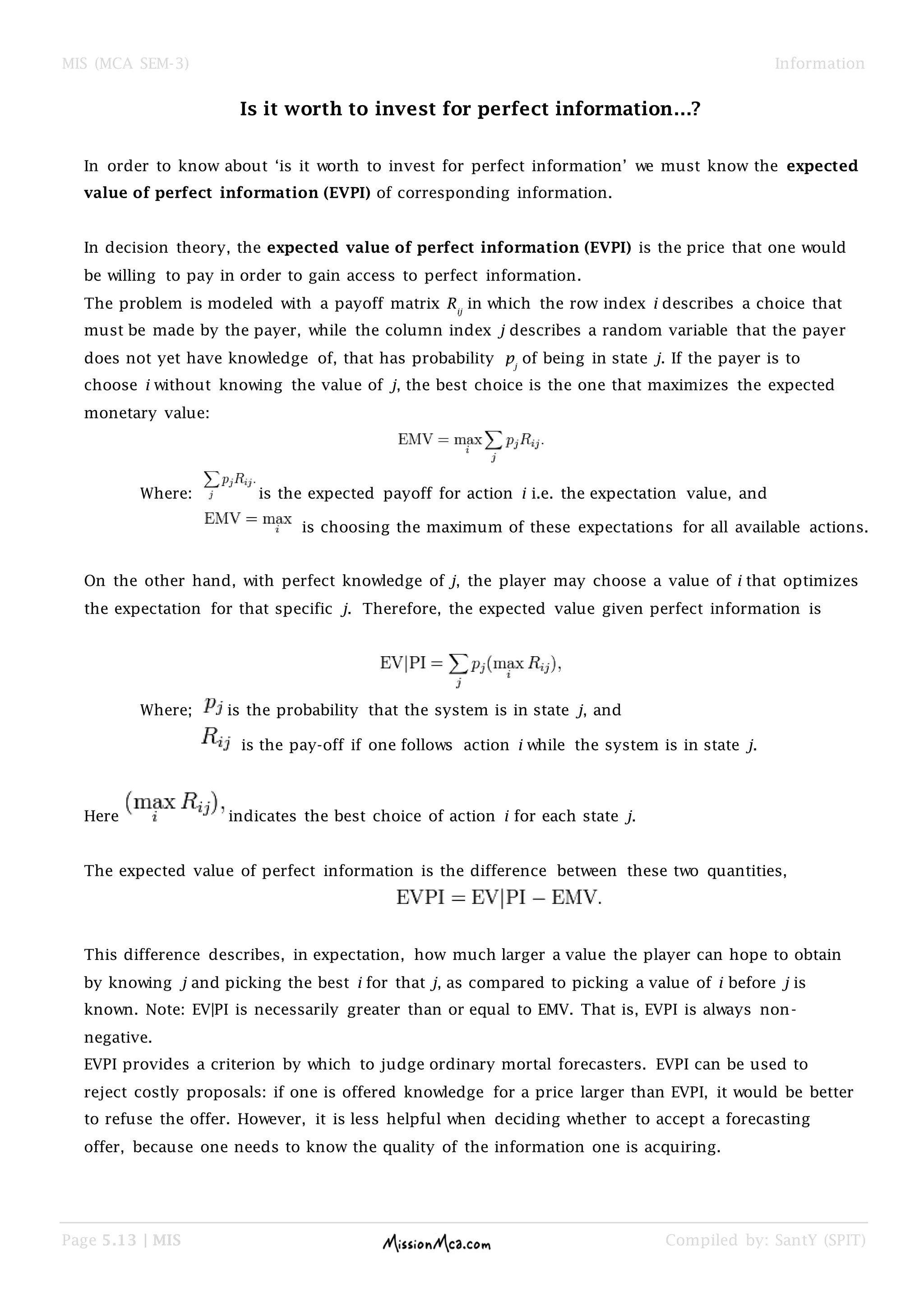 MIS (MCA SEM-3) Information
Page 5.13 | MIS Compiled by: SantY (SPIT)
Is it worth to invest for perfect information…?
In order to know about „is it worth to invest for perfect information‟ we must know the expected
value of perfect information (EVPI) of corresponding information.
In decision theory, the expected value of perfect information (EVPI) is the price that one would
be willing to pay in order to gain access to perfect information.
The problem is modeled with a payoff matrix Rij
in which the row index i describes a choice that
must be made by the payer, while the column index j describes a random variable that the payer
does not yet have knowledge of, that has probability pj
of being in state j. If the payer is to
choose i without knowing the value of j, the best choice is the one that maximizes the expected
monetary value:
Where: is the expected payoff for action i i.e. the expectation value, and
is choosing the maximum of these expectations for all available actions.
On the other hand, with perfect knowledge of j, the player may choose a value of i that optimizes
the expectation for that specific j. Therefore, the expected value given perfect information is
Where; is the probability that the system is in state j, and
is the pay-off if one follows action i while the system is in state j.
Here indicates the best choice of action i for each state j.
The expected value of perfect information is the difference between these two quantities,
This difference describes, in expectation, how much larger a value the player can hope to obtain
by knowing j and picking the best i for that j, as compared to picking a value of i before j is
known. Note: EV|PI is necessarily greater than or equal to EMV. That is, EVPI is always non-
negative.
EVPI provides a criterion by which to judge ordinary mortal forecasters. EVPI can be used to
reject costly proposals: if one is offered knowledge for a price larger than EVPI, it would be better
to refuse the offer. However, it is less helpful when deciding whether to accept a forecasting
offer, because one needs to know the quality of the information one is acquiring.
 