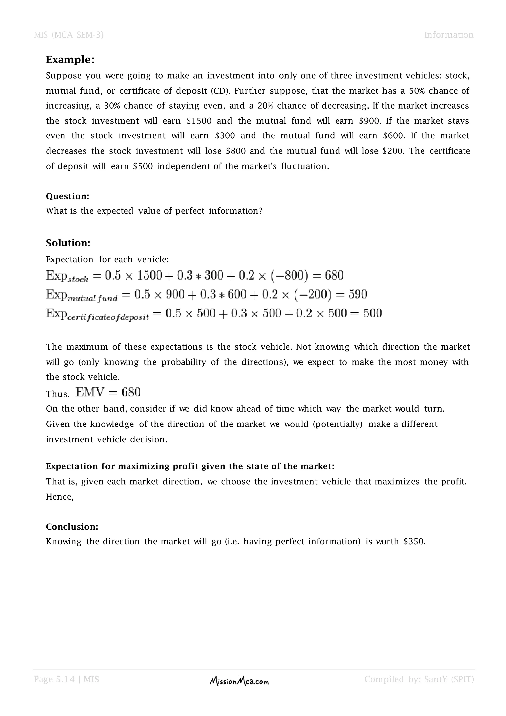 MIS (MCA SEM-3) Information
Page 5.14 | MIS Compiled by: SantY (SPIT)
Example:
Suppose you were going to make an investment into only one of three investment vehicles: stock,
mutual fund, or certificate of deposit (CD). Further suppose, that the market has a 50% chance of
increasing, a 30% chance of staying even, and a 20% chance of decreasing. If the market increases
the stock investment will earn $1500 and the mutual fund will earn $900. If the market stays
even the stock investment will earn $300 and the mutual fund will earn $600. If the market
decreases the stock investment will lose $800 and the mutual fund will lose $200. The certificate
of deposit will earn $500 independent of the market's fluctuation.
Question:
What is the expected value of perfect information?
Solution:
Expectation for each vehicle:
The maximum of these expectations is the stock vehicle. Not knowing which direction the market
will go (only knowing the probability of the directions), we expect to make the most money with
the stock vehicle.
Thus,
On the other hand, consider if we did know ahead of time which way the market would turn.
Given the knowledge of the direction of the market we would (potentially) make a different
investment vehicle decision.
Expectation for maximizing profit given the state of the market:
That is, given each market direction, we choose the investment vehicle that maximizes the profit.
Hence,
Conclusion:
Knowing the direction the market will go (i.e. having perfect information) is worth $350.
 