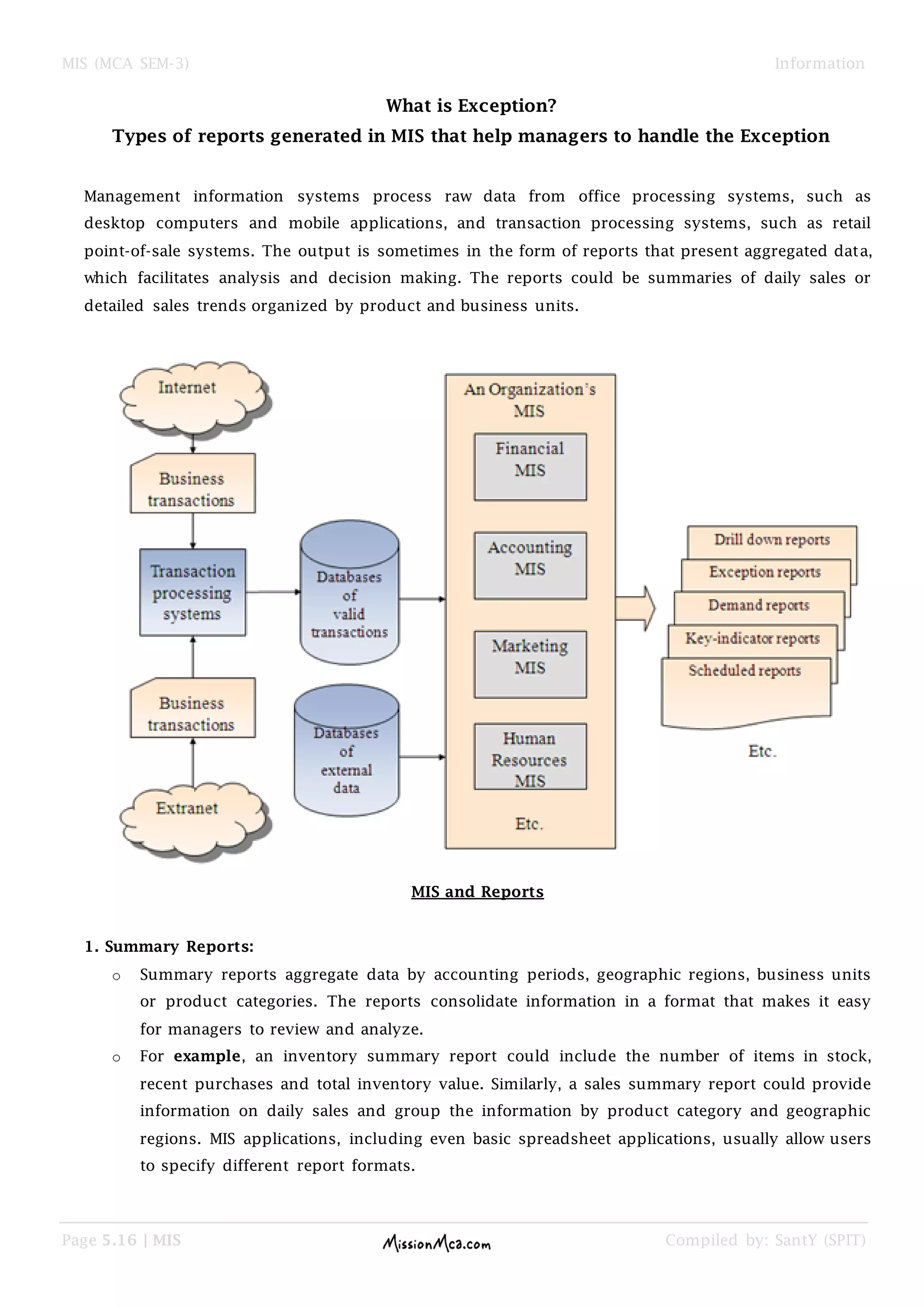 MIS (MCA SEM-3) Information
Page 5.16 | MIS Compiled by: SantY (SPIT)
What is Exception?
Types of reports generated in MIS that help managers to handle the Exception
Management information systems process raw data from office processing systems, such as
desktop computers and mobile applications, and transaction processing systems, such as retail
point-of-sale systems. The output is sometimes in the form of reports that present aggregated data,
which facilitates analysis and decision making. The reports could be summaries of daily sales or
detailed sales trends organized by product and business units.
MIS and Reports
1. Summary Reports:
o Summary reports aggregate data by accounting periods, geographic regions, business units
or product categories. The reports consolidate information in a format that makes it easy
for managers to review and analyze.
o For example, an inventory summary report could include the number of items in stock,
recent purchases and total inventory value. Similarly, a sales summary report could provide
information on daily sales and group the information by product category and geographic
regions. MIS applications, including even basic spreadsheet applications, usually allow users
to specify different report formats.
 