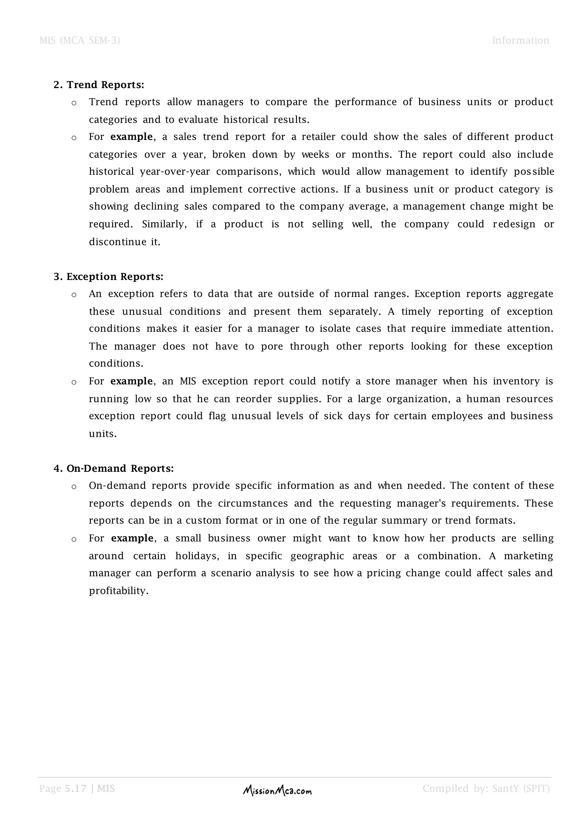 MIS (MCA SEM-3) Information
Page 5.17 | MIS Compiled by: SantY (SPIT)
2. Trend Reports:
o Trend reports allow managers to compare the performance of business units or product
categories and to evaluate historical results.
o For example, a sales trend report for a retailer could show the sales of different product
categories over a year, broken down by weeks or months. The report could also include
historical year-over-year comparisons, which would allow management to identify possible
problem areas and implement corrective actions. If a business unit or product category is
showing declining sales compared to the company average, a management change might be
required. Similarly, if a product is not selling well, the company could redesign or
discontinue it.
3. Exception Reports:
o An exception refers to data that are outside of normal ranges. Exception reports aggregate
these unusual conditions and present them separately. A timely reporting of exception
conditions makes it easier for a manager to isolate cases that require immediate attention.
The manager does not have to pore through other reports looking for these exception
conditions.
o For example, an MIS exception report could notify a store manager when his inventory is
running low so that he can reorder supplies. For a large organization, a human resources
exception report could flag unusual levels of sick days for certain employees and business
units.
4. On-Demand Reports:
o On-demand reports provide specific information as and when needed. The content of these
reports depends on the circumstances and the requesting manager's requirements. These
reports can be in a custom format or in one of the regular summary or trend formats.
o For example, a small business owner might want to know how her products are selling
around certain holidays, in specific geographic areas or a combination. A marketing
manager can perform a scenario analysis to see how a pricing change could affect sales and
profitability.
 