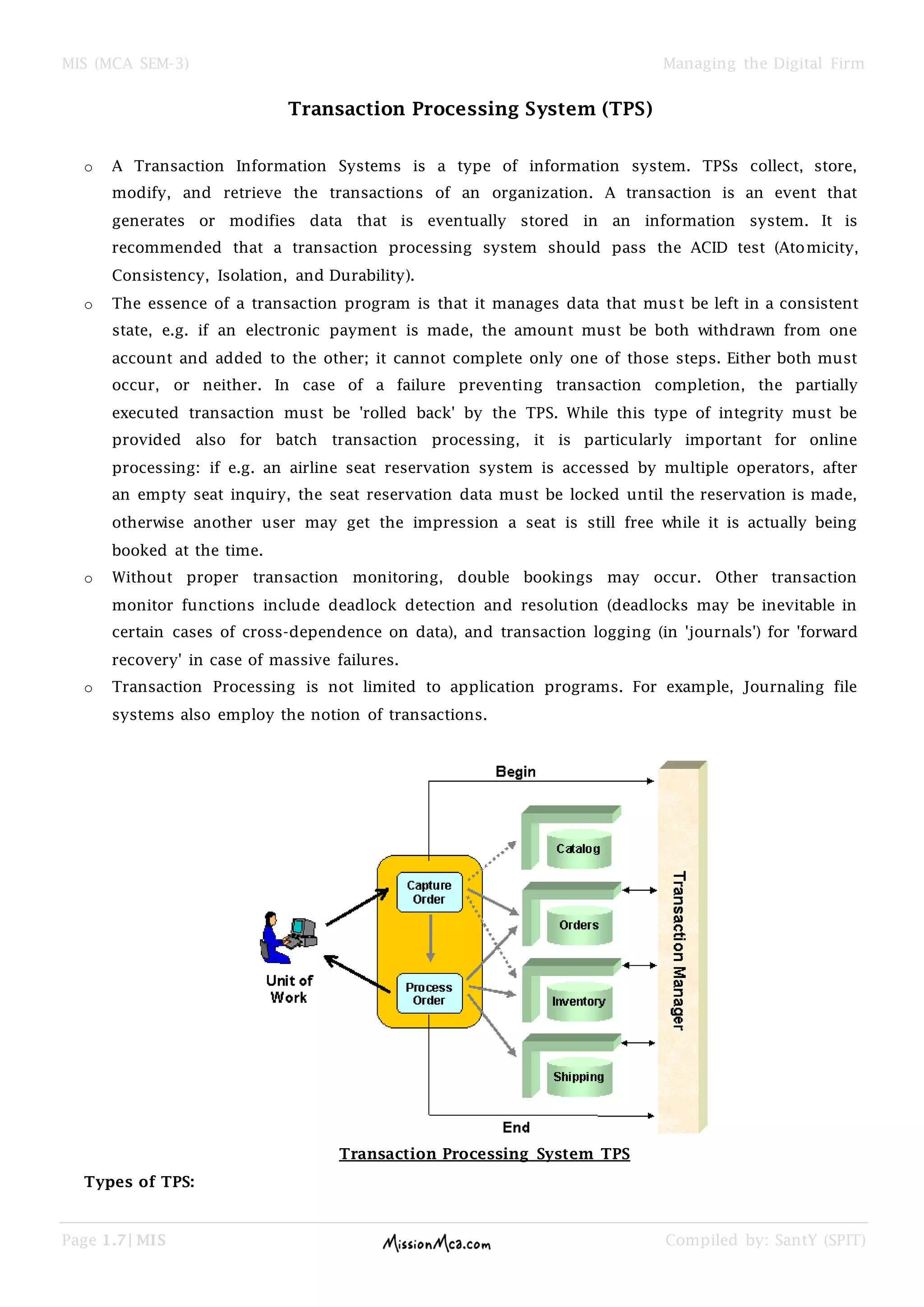 MIS (MCA SEM-3) Managing the Digital Firm
Page 1.7| MIS Compiled by: SantY (SPIT)
Transaction Processing System (TPS)
o A Transaction Information Systems is a type of information system. TPSs collect, store,
modify, and retrieve the transactions of an organization. A transaction is an event that
generates or modifies data that is eventually stored in an information system. It is
recommended that a transaction processing system should pass the ACID test (Atomicity,
Consistency, Isolation, and Durability).
o The essence of a transaction program is that it manages data that must be left in a consistent
state, e.g. if an electronic payment is made, the amount must be both withdrawn from one
account and added to the other; it cannot complete only one of those steps. Either both must
occur, or neither. In case of a failure preventing transaction completion, the partially
executed transaction must be 'rolled back' by the TPS. While this type of integrity must be
provided also for batch transaction processing, it is particularly important for online
processing: if e.g. an airline seat reservation system is accessed by multiple operators, after
an empty seat inquiry, the seat reservation data must be locked until the reservation is made,
otherwise another user may get the impression a seat is still free while it is actually being
booked at the time.
o Without proper transaction monitoring, double bookings may occur. Other transaction
monitor functions include deadlock detection and resolution (deadlocks may be inevitable in
certain cases of cross-dependence on data), and transaction logging (in 'journals') for 'forward
recovery' in case of massive failures.
o Transaction Processing is not limited to application programs. For example, Journaling file
systems also employ the notion of transactions.
Transaction Processing System TPS
Types of TPS:
 