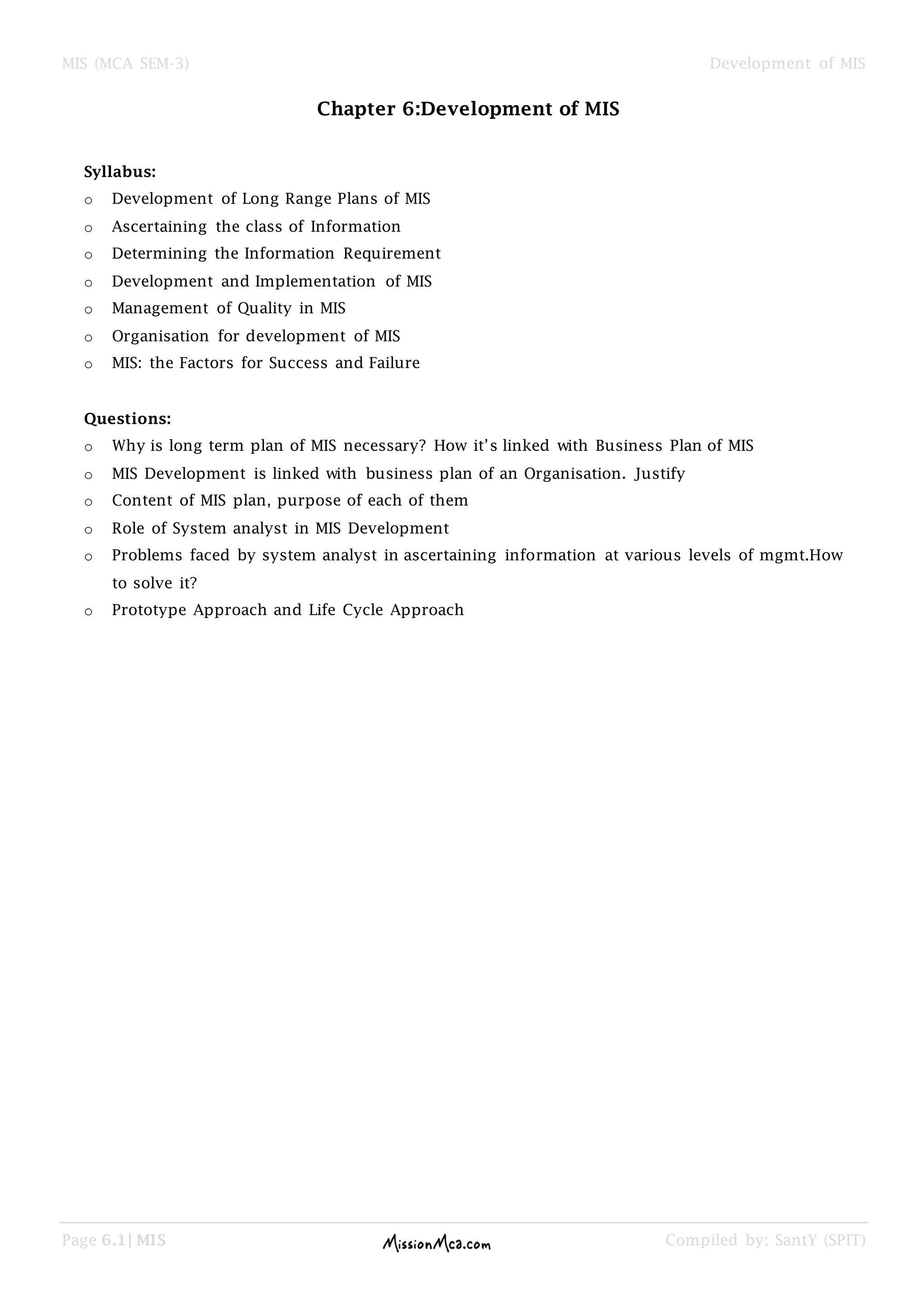 MIS (MCA SEM-3) Development of MIS
Page 6.1| MIS Compiled by: SantY (SPIT)
Chapter 6:Development of MIS
Syllabus:
o Development of Long Range Plans of MIS
o Ascertaining the class of Information
o Determining the Information Requirement
o Development and Implementation of MIS
o Management of Quality in MIS
o Organisation for development of MIS
o MIS: the Factors for Success and Failure
Questions:
o Why is long term plan of MIS necessary? How it’s linked with Business Plan of MIS
o MIS Development is linked with business plan of an Organisation. Justify
o Content of MIS plan, purpose of each of them
o Role of System analyst in MIS Development
o Problems faced by system analyst in ascertaining information at various levels of mgmt.How
to solve it?
o Prototype Approach and Life Cycle Approach
 