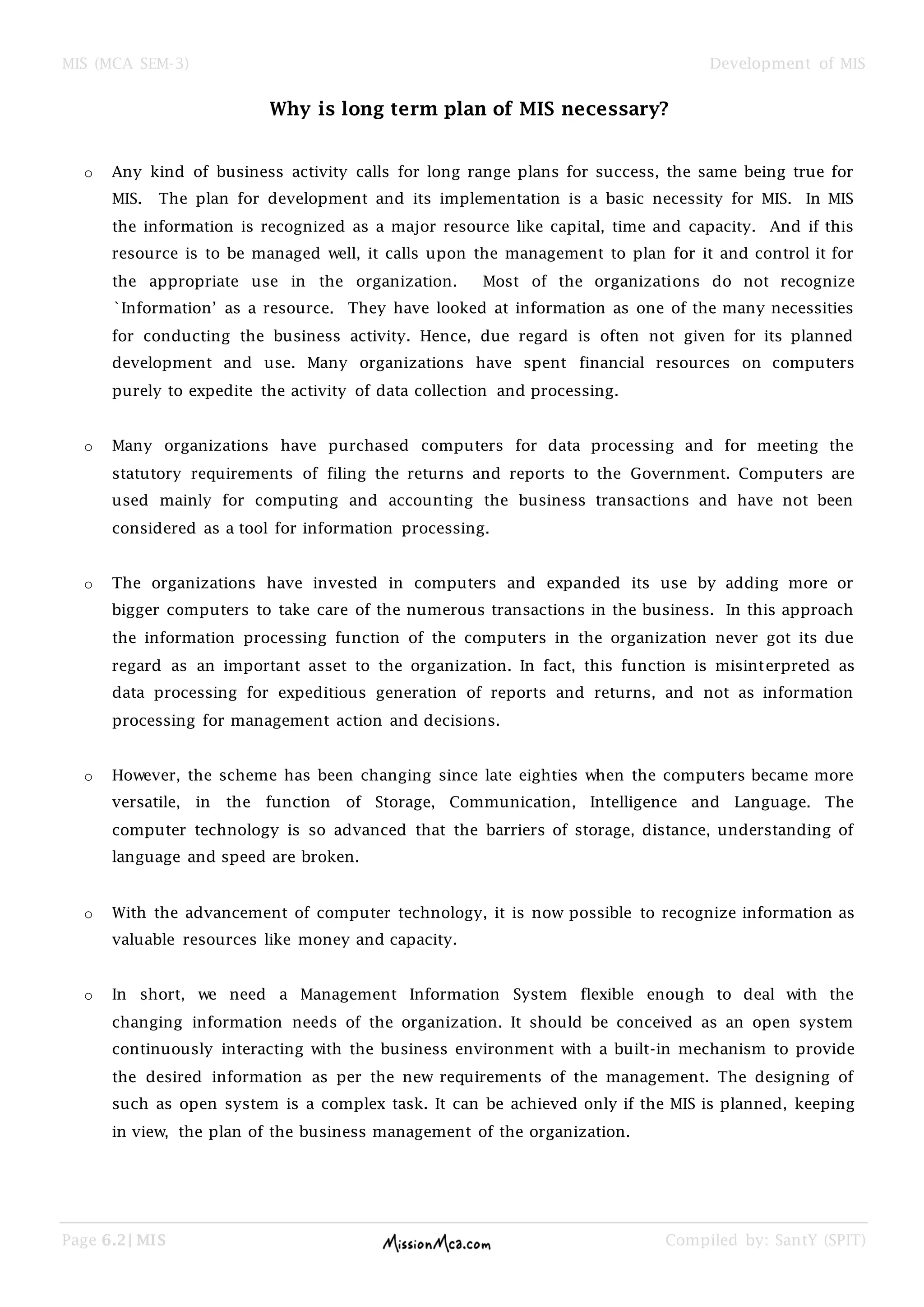 MIS (MCA SEM-3) Development of MIS
Page 6.2| MIS Compiled by: SantY (SPIT)
Why is long term plan of MIS necessary?
o Any kind of business activity calls for long range plans for success, the same being true for
MIS. The plan for development and its implementation is a basic necessity for MIS. In MIS
the information is recognized as a major resource like capital, time and capacity. And if this
resource is to be managed well, it calls upon the management to plan for it and control it for
the appropriate use in the organization. Most of the organizations do not recognize
`Information’ as a resource. They have looked at information as one of the many necessities
for conducting the business activity. Hence, due regard is often not given for its planned
development and use. Many organizations have spent financial resources on computers
purely to expedite the activity of data collection and processing.
o Many organizations have purchased computers for data processing and for meeting the
statutory requirements of filing the returns and reports to the Government. Computers are
used mainly for computing and accounting the business transactions and have not been
considered as a tool for information processing.
o The organizations have invested in computers and expanded its use by adding more or
bigger computers to take care of the numerous transactions in the business. In this approach
the information processing function of the computers in the organization never got its due
regard as an important asset to the organization. In fact, this function is misinterpreted as
data processing for expeditious generation of reports and returns, and not as information
processing for management action and decisions.
o However, the scheme has been changing since late eighties when the computers became more
versatile, in the function of Storage, Communication, Intelligence and Language. The
computer technology is so advanced that the barriers of storage, distance, understanding of
language and speed are broken.
o With the advancement of computer technology, it is now possible to recognize information as
valuable resources like money and capacity.
o In short, we need a Management Information System flexible enough to deal with the
changing information needs of the organization. It should be conceived as an open system
continuously interacting with the business environment with a built-in mechanism to provide
the desired information as per the new requirements of the management. The designing of
such as open system is a complex task. It can be achieved only if the MIS is planned, keeping
in view, the plan of the business management of the organization.
 