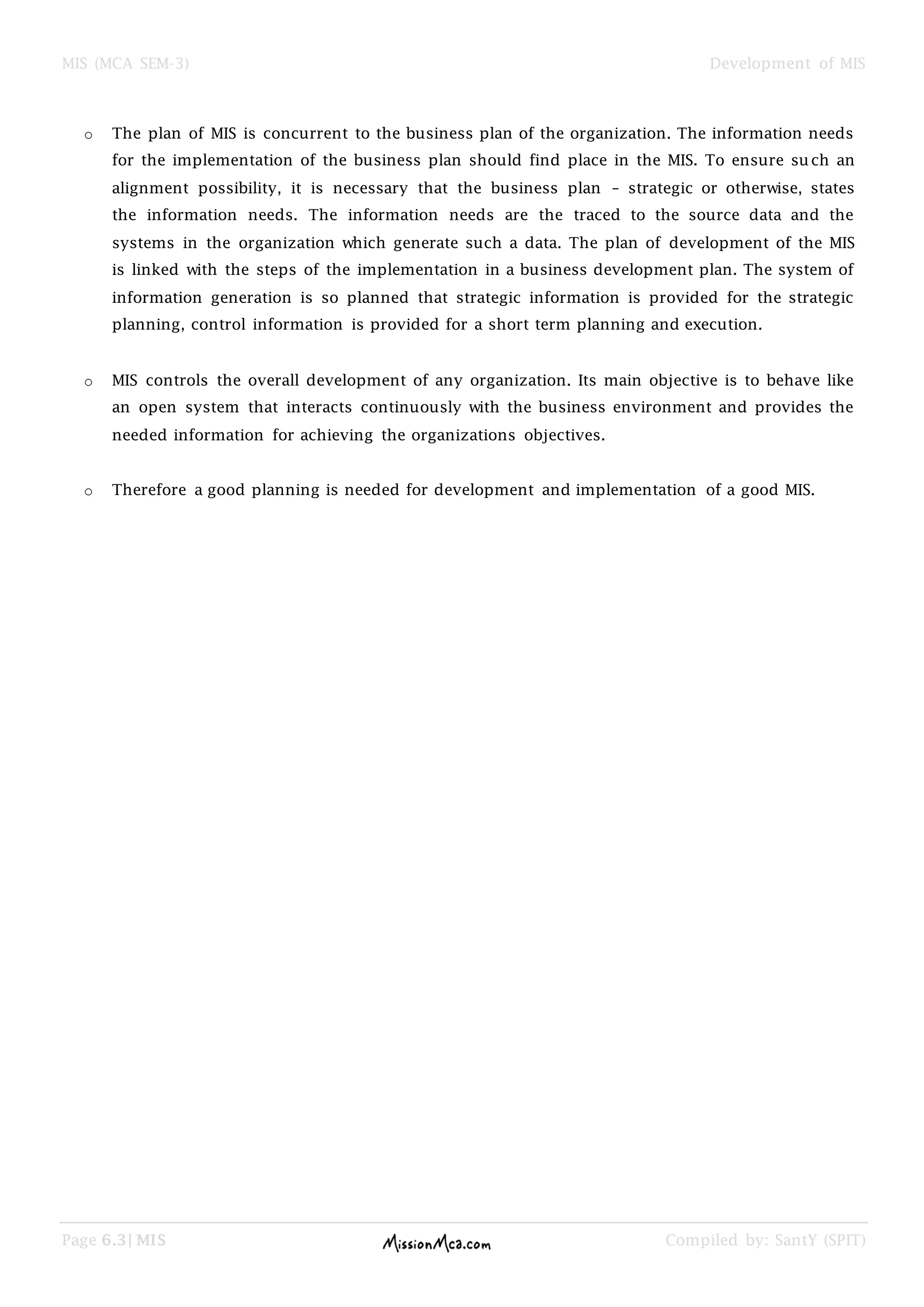 MIS (MCA SEM-3) Development of MIS
Page 6.3| MIS Compiled by: SantY (SPIT)
o The plan of MIS is concurrent to the business plan of the organization. The information needs
for the implementation of the business plan should find place in the MIS. To ensure such an
alignment possibility, it is necessary that the business plan – strategic or otherwise, states
the information needs. The information needs are the traced to the source data and the
systems in the organization which generate such a data. The plan of development of the MIS
is linked with the steps of the implementation in a business development plan. The system of
information generation is so planned that strategic information is provided for the strategic
planning, control information is provided for a short term planning and execution.
o MIS controls the overall development of any organization. Its main objective is to behave like
an open system that interacts continuously with the business environment and provides the
needed information for achieving the organizations objectives.
o Therefore a good planning is needed for development and implementation of a good MIS.
 