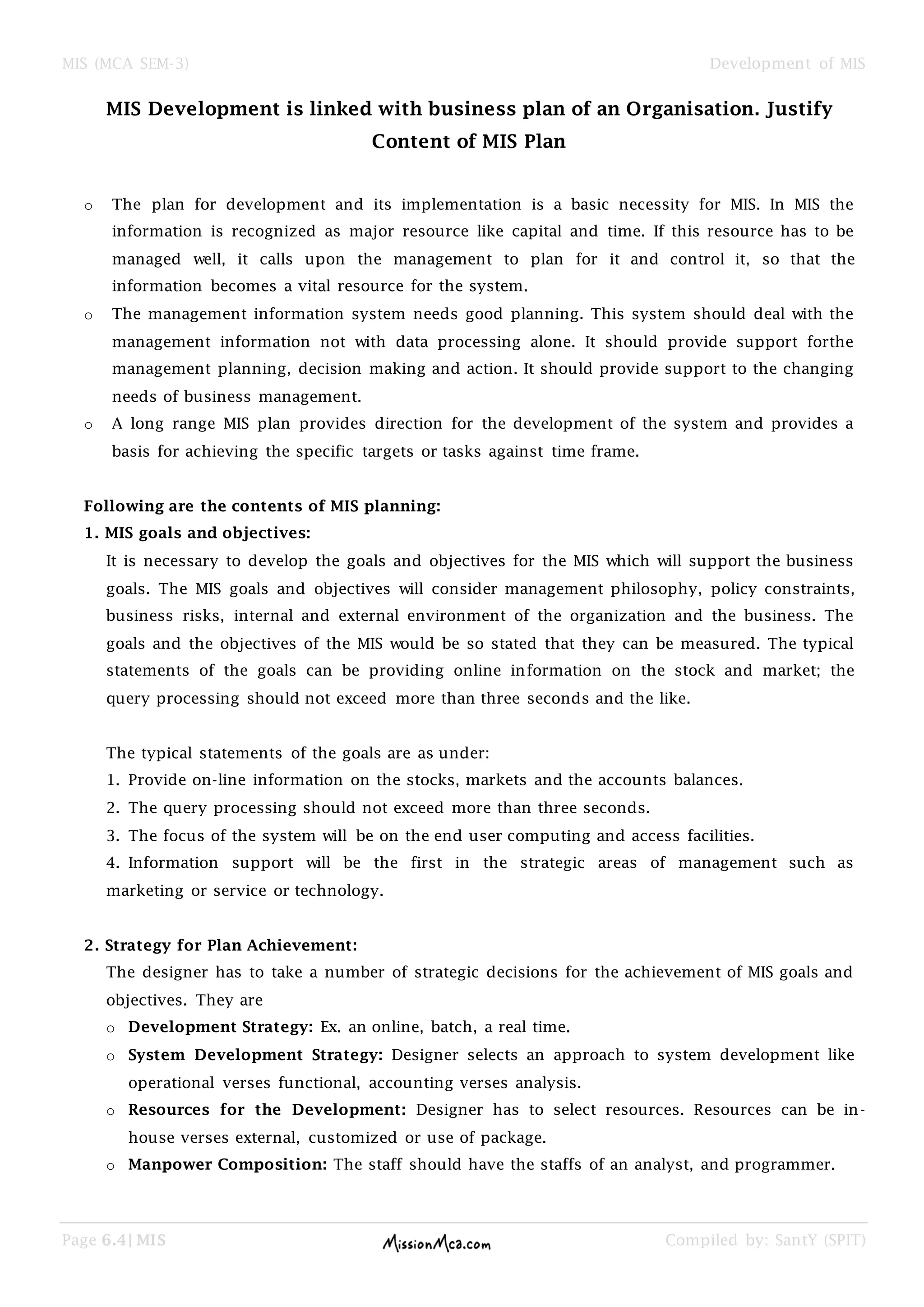 MIS (MCA SEM-3) Development of MIS
Page 6.4| MIS Compiled by: SantY (SPIT)
MIS Development is linked with business plan of an Organisation. Justify
Content of MIS Plan
o The plan for development and its implementation is a basic necessity for MIS. In MIS the
information is recognized as major resource like capital and time. If this resource has to be
managed well, it calls upon the management to plan for it and control it, so that the
information becomes a vital resource for the system.
o The management information system needs good planning. This system should deal with the
management information not with data processing alone. It should provide support forthe
management planning, decision making and action. It should provide support to the changing
needs of business management.
o A long range MIS plan provides direction for the development of the system and provides a
basis for achieving the specific targets or tasks against time frame.
Following are the contents of MIS planning:
1. MIS goals and objectives:
It is necessary to develop the goals and objectives for the MIS which will support the business
goals. The MIS goals and objectives will consider management philosophy, policy constraints,
business risks, internal and external environment of the organization and the business. The
goals and the objectives of the MIS would be so stated that they can be measured. The typical
statements of the goals can be providing online information on the stock and market; the
query processing should not exceed more than three seconds and the like.
The typical statements of the goals are as under:
1. Provide on-line information on the stocks, markets and the accounts balances.
2. The query processing should not exceed more than three seconds.
3. The focus of the system will be on the end user computing and access facilities.
4. Information support will be the first in the strategic areas of management such as
marketing or service or technology.
2. Strategy for Plan Achievement:
The designer has to take a number of strategic decisions for the achievement of MIS goals and
objectives. They are
o Development Strategy: Ex. an online, batch, a real time.
o System Development Strategy: Designer selects an approach to system development like
operational verses functional, accounting verses analysis.
o Resources for the Development: Designer has to select resources. Resources can be in-
house verses external, customized or use of package.
o Manpower Composition: The staff should have the staffs of an analyst, and programmer.
 