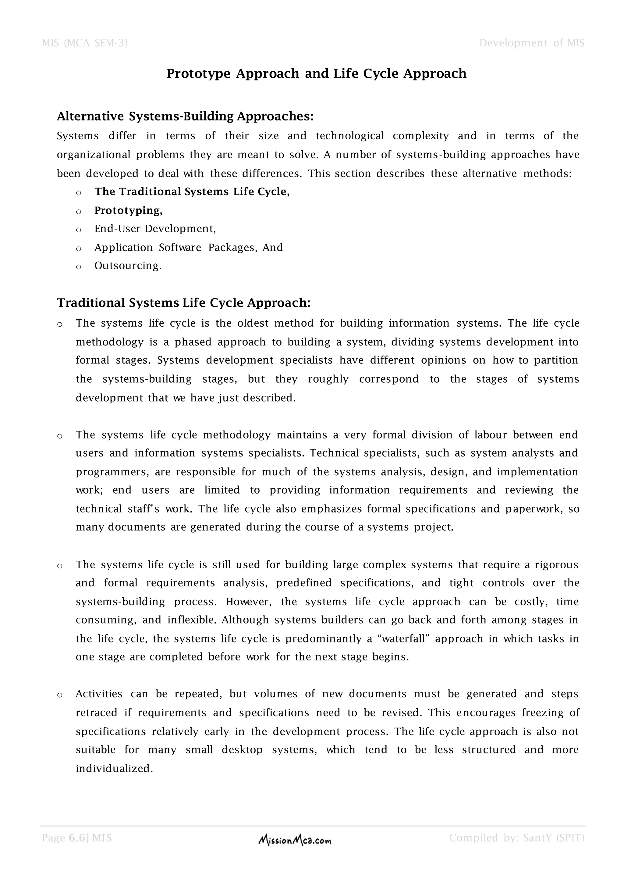 MIS (MCA SEM-3) Development of MIS
Page 6.6| MIS Compiled by: SantY (SPIT)
Prototype Approach and Life Cycle Approach
Alternative Systems-Building Approaches:
Systems differ in terms of their size and technological complexity and in terms of the
organizational problems they are meant to solve. A number of systems-building approaches have
been developed to deal with these differences. This section describes these alternative methods:
o The Traditional Systems Life Cycle,
o Prototyping,
o End-User Development,
o Application Software Packages, And
o Outsourcing.
Traditional Systems Life Cycle Approach:
o The systems life cycle is the oldest method for building information systems. The life cycle
methodology is a phased approach to building a system, dividing systems development into
formal stages. Systems development specialists have different opinions on how to partition
the systems-building stages, but they roughly correspond to the stages of systems
development that we have just described.
o The systems life cycle methodology maintains a very formal division of labour between end
users and information systems specialists. Technical specialists, such as system analysts and
programmers, are responsible for much of the systems analysis, design, and implementation
work; end users are limited to providing information requirements and reviewing the
technical staff’s work. The life cycle also emphasizes formal specifications and paperwork, so
many documents are generated during the course of a systems project.
o The systems life cycle is still used for building large complex systems that require a rigorous
and formal requirements analysis, predefined specifications, and tight controls over the
systems-building process. However, the systems life cycle approach can be costly, time
consuming, and inflexible. Although systems builders can go back and forth among stages in
the life cycle, the systems life cycle is predominantly a “waterfall” approach in which tasks in
one stage are completed before work for the next stage begins.
o Activities can be repeated, but volumes of new documents must be generated and steps
retraced if requirements and specifications need to be revised. This encourages freezing of
specifications relatively early in the development process. The life cycle approach is also not
suitable for many small desktop systems, which tend to be less structured and more
individualized.
 
