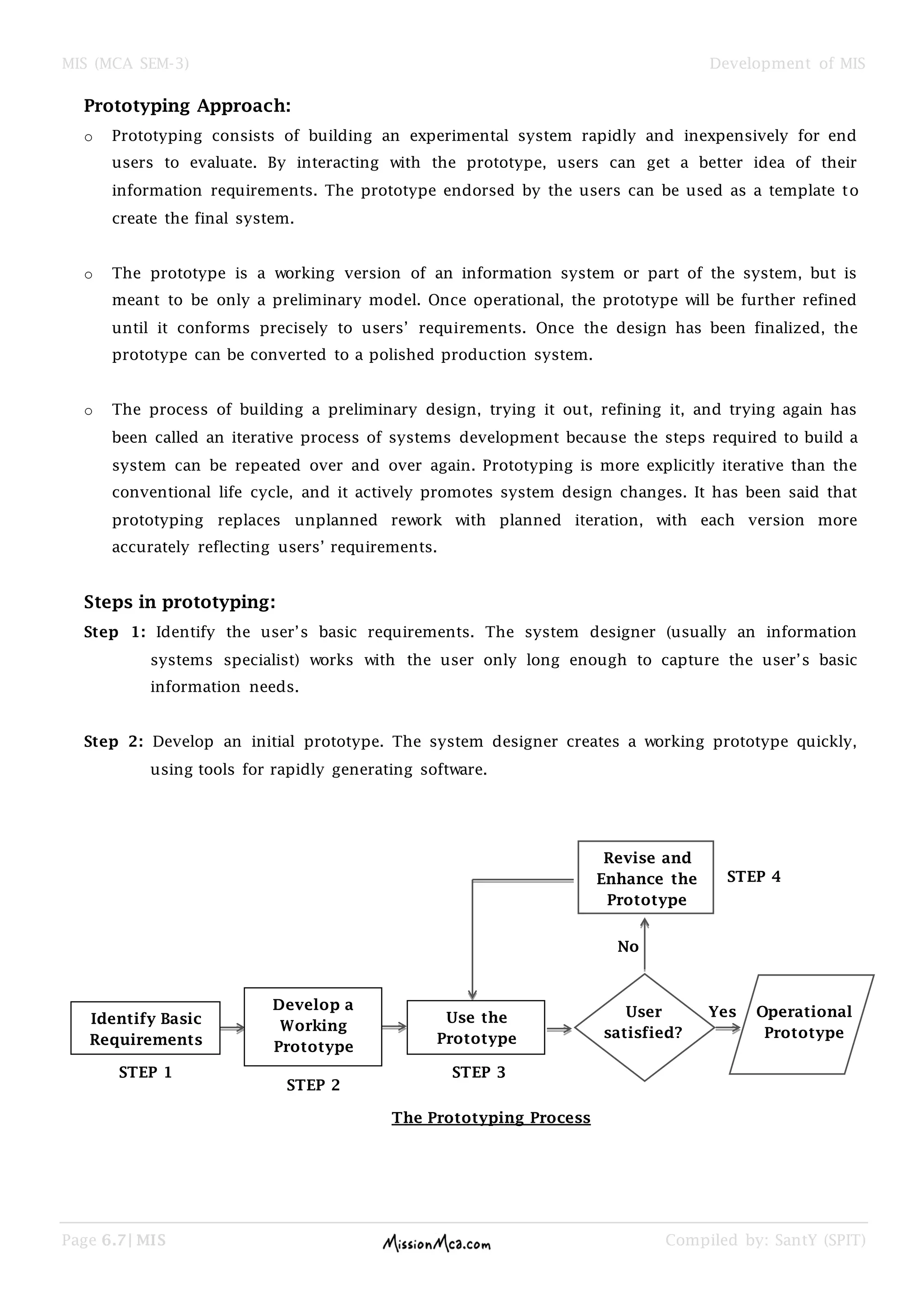 MIS (MCA SEM-3) Development of MIS
Page 6.7| MIS Compiled by: SantY (SPIT)
Prototyping Approach:
o Prototyping consists of building an experimental system rapidly and inexpensively for end
users to evaluate. By interacting with the prototype, users can get a better idea of their
information requirements. The prototype endorsed by the users can be used as a template to
create the final system.
o The prototype is a working version of an information system or part of the system, but is
meant to be only a preliminary model. Once operational, the prototype will be further refined
until it conforms precisely to users’ requirements. Once the design has been finalized, the
prototype can be converted to a polished production system.
o The process of building a preliminary design, trying it out, refining it, and trying again has
been called an iterative process of systems development because the steps required to build a
system can be repeated over and over again. Prototyping is more explicitly iterative than the
conventional life cycle, and it actively promotes system design changes. It has been said that
prototyping replaces unplanned rework with planned iteration, with each version more
accurately reflecting users’ requirements.
Steps in prototyping:
Step 1: Identify the user’s basic requirements. The system designer (usually an information
systems specialist) works with the user only long enough to capture the user’s basic
information needs.
Step 2: Develop an initial prototype. The system designer creates a working prototype quickly,
using tools for rapidly generating software.
Identify Basic
Requirements
Develop a
Working
Prototype
Use the
Prototype
User
satisfied?
Operational
Prototype
Yes
No
Revise and
Enhance the
Prototype
STEP 1
STEP 2
STEP 3
STEP 4
The Prototyping Process
 