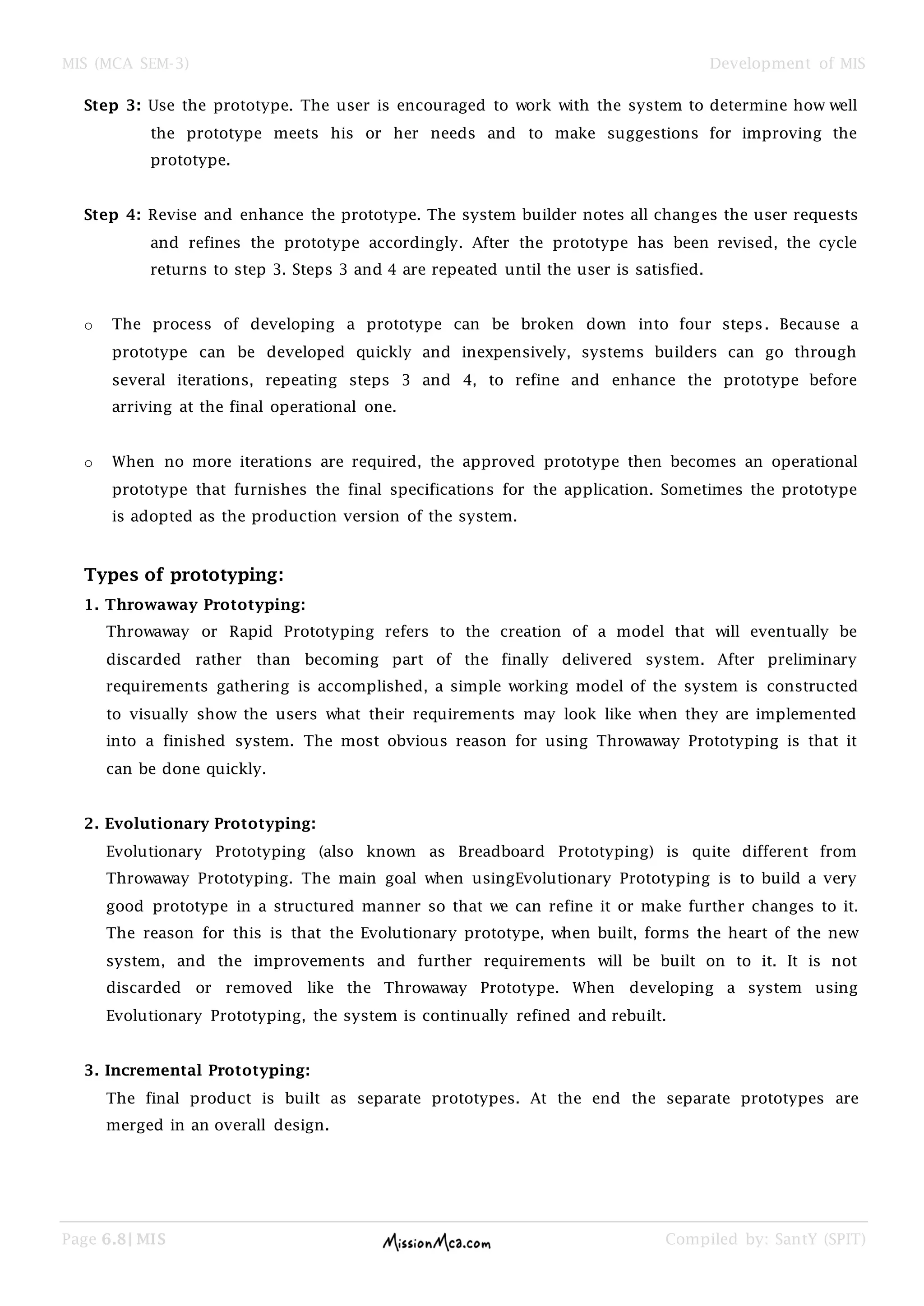 MIS (MCA SEM-3) Development of MIS
Page 6.8| MIS Compiled by: SantY (SPIT)
Step 3: Use the prototype. The user is encouraged to work with the system to determine how well
the prototype meets his or her needs and to make suggestions for improving the
prototype.
Step 4: Revise and enhance the prototype. The system builder notes all changes the user requests
and refines the prototype accordingly. After the prototype has been revised, the cycle
returns to step 3. Steps 3 and 4 are repeated until the user is satisfied.
o The process of developing a prototype can be broken down into four steps. Because a
prototype can be developed quickly and inexpensively, systems builders can go through
several iterations, repeating steps 3 and 4, to refine and enhance the prototype before
arriving at the final operational one.
o When no more iterations are required, the approved prototype then becomes an operational
prototype that furnishes the final specifications for the application. Sometimes the prototype
is adopted as the production version of the system.
Types of prototyping:
1. Throwaway Prototyping:
Throwaway or Rapid Prototyping refers to the creation of a model that will eventually be
discarded rather than becoming part of the finally delivered system. After preliminary
requirements gathering is accomplished, a simple working model of the system is constructed
to visually show the users what their requirements may look like when they are implemented
into a finished system. The most obvious reason for using Throwaway Prototyping is that it
can be done quickly.
2. Evolutionary Prototyping:
Evolutionary Prototyping (also known as Breadboard Prototyping) is quite different from
Throwaway Prototyping. The main goal when usingEvolutionary Prototyping is to build a very
good prototype in a structured manner so that we can refine it or make further changes to it.
The reason for this is that the Evolutionary prototype, when built, forms the heart of the new
system, and the improvements and further requirements will be built on to it. It is not
discarded or removed like the Throwaway Prototype. When developing a system using
Evolutionary Prototyping, the system is continually refined and rebuilt.
3. Incremental Prototyping:
The final product is built as separate prototypes. At the end the separate prototypes are
merged in an overall design.
 